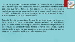 Uno de los grandes problemas sociales de Guatemala, es la pobreza, a
pesar de ser un país rico en recursos naturales, lame...