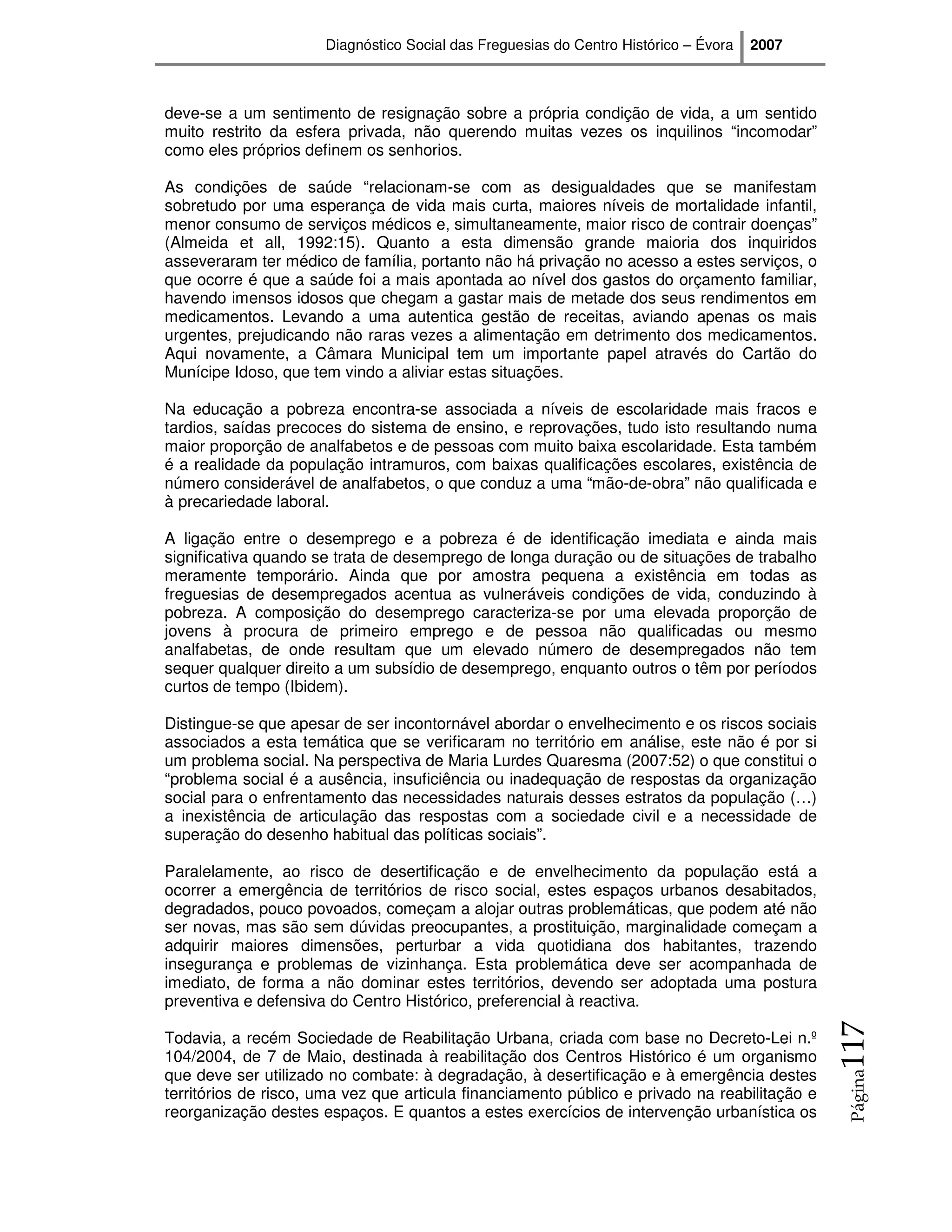 Diagnóstico Social das Freguesias do Centro Histórico – Évora   2007



deve-se a um sentimento de resignação sobre a própria condição de vida, a um sentido
muito restrito da esfera privada, não querendo muitas vezes os inquilinos “incomodar”
como eles próprios definem os senhorios.

As condições de saúde “relacionam-se com as desigualdades que se manifestam
sobretudo por uma esperança de vida mais curta, maiores níveis de mortalidade infantil,
menor consumo de serviços médicos e, simultaneamente, maior risco de contrair doenças”
(Almeida et all, 1992:15). Quanto a esta dimensão grande maioria dos inquiridos
asseveraram ter médico de família, portanto não há privação no acesso a estes serviços, o
que ocorre é que a saúde foi a mais apontada ao nível dos gastos do orçamento familiar,
havendo imensos idosos que chegam a gastar mais de metade dos seus rendimentos em
medicamentos. Levando a uma autentica gestão de receitas, aviando apenas os mais
urgentes, prejudicando não raras vezes a alimentação em detrimento dos medicamentos.
Aqui novamente, a Câmara Municipal tem um importante papel através do Cartão do
Munícipe Idoso, que tem vindo a aliviar estas situações.

Na educação a pobreza encontra-se associada a níveis de escolaridade mais fracos e
tardios, saídas precoces do sistema de ensino, e reprovações, tudo isto resultando numa
maior proporção de analfabetos e de pessoas com muito baixa escolaridade. Esta também
é a realidade da população intramuros, com baixas qualificações escolares, existência de
número considerável de analfabetos, o que conduz a uma “mão-de-obra” não qualificada e
à precariedade laboral.

A ligação entre o desemprego e a pobreza é de identificação imediata e ainda mais
significativa quando se trata de desemprego de longa duração ou de situações de trabalho
meramente temporário. Ainda que por amostra pequena a existência em todas as
freguesias de desempregados acentua as vulneráveis condições de vida, conduzindo à
pobreza. A composição do desemprego caracteriza-se por uma elevada proporção de
jovens à procura de primeiro emprego e de pessoa não qualificadas ou mesmo
analfabetas, de onde resultam que um elevado número de desempregados não tem
sequer qualquer direito a um subsídio de desemprego, enquanto outros o têm por períodos
curtos de tempo (Ibidem).

Distingue-se que apesar de ser incontornável abordar o envelhecimento e os riscos sociais
associados a esta temática que se verificaram no território em análise, este não é por si
um problema social. Na perspectiva de Maria Lurdes Quaresma (2007:52) o que constitui o
“problema social é a ausência, insuficiência ou inadequação de respostas da organização
social para o enfrentamento das necessidades naturais desses estratos da população (…)
a inexistência de articulação das respostas com a sociedade civil e a necessidade de
superação do desenho habitual das políticas sociais”.

Paralelamente, ao risco de desertificação e de envelhecimento da população está a
ocorrer a emergência de territórios de risco social, estes espaços urbanos desabitados,
degradados, pouco povoados, começam a alojar outras problemáticas, que podem até não
ser novas, mas são sem dúvidas preocupantes, a prostituição, marginalidade começam a
adquirir maiores dimensões, perturbar a vida quotidiana dos habitantes, trazendo
insegurança e problemas de vizinhança. Esta problemática deve ser acompanhada de
imediato, de forma a não dominar estes territórios, devendo ser adoptada uma postura
preventiva e defensiva do Centro Histórico, preferencial à reactiva.
                                                                                               117




Todavia, a recém Sociedade de Reabilitação Urbana, criada com base no Decreto-Lei n.º
104/2004, de 7 de Maio, destinada à reabilitação dos Centros Histórico é um organismo
que deve ser utilizado no combate: à degradação, à desertificação e à emergência destes
                                                                                               Página




territórios de risco, uma vez que articula financiamento público e privado na reabilitação e
reorganização destes espaços. E quantos a estes exercícios de intervenção urbanística os
 
