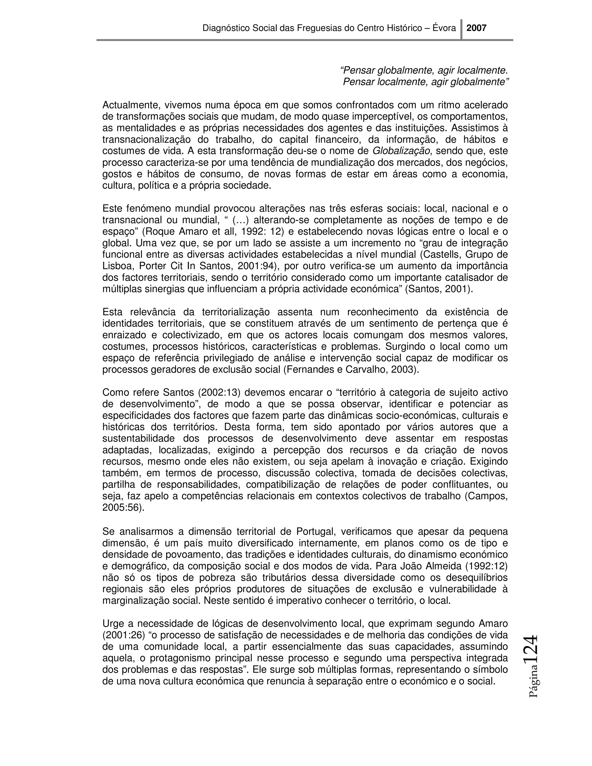 Diagnóstico Social das Freguesias do Centro Histórico – Évora   2007



                                                      “Pensar globalmente, agir localmente.
                                                       Pensar localmente, agir globalmente”

Actualmente, vivemos numa época em que somos confrontados com um ritmo acelerado
de transformações sociais que mudam, de modo quase imperceptível, os comportamentos,
as mentalidades e as próprias necessidades dos agentes e das instituições. Assistimos à
transnacionalização do trabalho, do capital financeiro, da informação, de hábitos e
costumes de vida. A esta transformação deu-se o nome de Globalização, sendo que, este
processo caracteriza-se por uma tendência de mundialização dos mercados, dos negócios,
gostos e hábitos de consumo, de novas formas de estar em áreas como a economia,
cultura, política e a própria sociedade.

Este fenómeno mundial provocou alterações nas três esferas sociais: local, nacional e o
transnacional ou mundial, “ (…) alterando-se completamente as noções de tempo e de
espaço” (Roque Amaro et all, 1992: 12) e estabelecendo novas lógicas entre o local e o
global. Uma vez que, se por um lado se assiste a um incremento no “grau de integração
funcional entre as diversas actividades estabelecidas a nível mundial (Castells, Grupo de
Lisboa, Porter Cit In Santos, 2001:94), por outro verifica-se um aumento da importância
dos factores territoriais, sendo o território considerado como um importante catalisador de
múltiplas sinergias que influenciam a própria actividade económica” (Santos, 2001).

Esta relevância da territorialização assenta num reconhecimento da existência de
identidades territoriais, que se constituem através de um sentimento de pertença que é
enraizado e colectivizado, em que os actores locais comungam dos mesmos valores,
costumes, processos históricos, características e problemas. Surgindo o local como um
espaço de referência privilegiado de análise e intervenção social capaz de modificar os
processos geradores de exclusão social (Fernandes e Carvalho, 2003).

Como refere Santos (2002:13) devemos encarar o “território à categoria de sujeito activo
de desenvolvimento”, de modo a que se possa observar, identificar e potenciar as
especificidades dos factores que fazem parte das dinâmicas socio-económicas, culturais e
históricas dos territórios. Desta forma, tem sido apontado por vários autores que a
sustentabilidade dos processos de desenvolvimento deve assentar em respostas
adaptadas, localizadas, exigindo a percepção dos recursos e da criação de novos
recursos, mesmo onde eles não existem, ou seja apelam à inovação e criação. Exigindo
também, em termos de processo, discussão colectiva, tomada de decisões colectivas,
partilha de responsabilidades, compatibilização de relações de poder conflituantes, ou
seja, faz apelo a competências relacionais em contextos colectivos de trabalho (Campos,
2005:56).

Se analisarmos a dimensão territorial de Portugal, verificamos que apesar da pequena
dimensão, é um país muito diversificado internamente, em planos como os de tipo e
densidade de povoamento, das tradições e identidades culturais, do dinamismo económico
e demográfico, da composição social e dos modos de vida. Para João Almeida (1992:12)
não só os tipos de pobreza são tributários dessa diversidade como os desequilíbrios
regionais são eles próprios produtores de situações de exclusão e vulnerabilidade à
marginalização social. Neste sentido é imperativo conhecer o território, o local.

Urge a necessidade de lógicas de desenvolvimento local, que exprimam segundo Amaro
(2001:26) “o processo de satisfação de necessidades e de melhoria das condições de vida
                                                                                              124




de uma comunidade local, a partir essencialmente das suas capacidades, assumindo
aquela, o protagonismo principal nesse processo e segundo uma perspectiva integrada
dos problemas e das respostas”. Ele surge sob múltiplas formas, representando o símbolo
                                                                                              Página




de uma nova cultura económica que renuncia à separação entre o económico e o social.
 