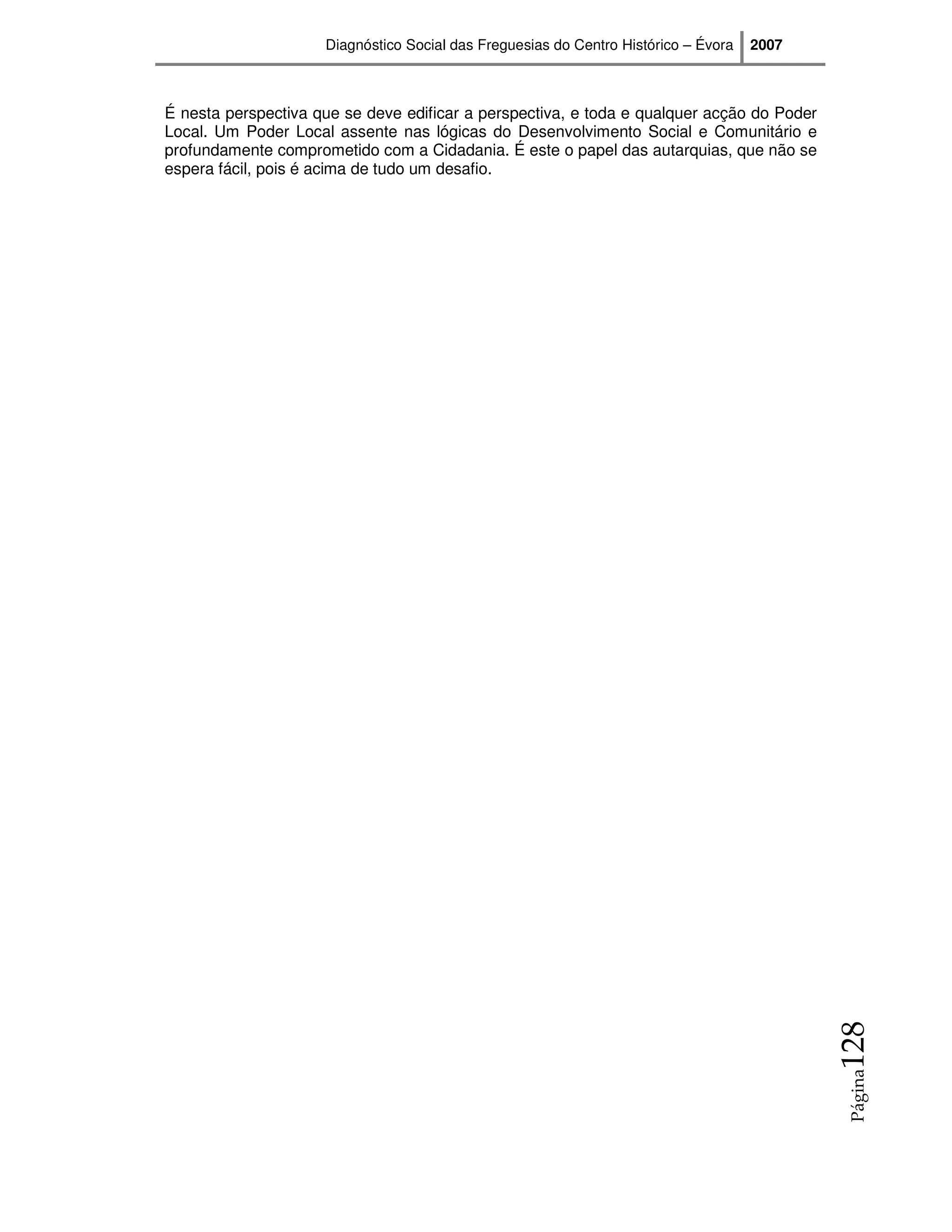 Diagnóstico Social das Freguesias do Centro Histórico – Évora   2007



É nesta perspectiva que se deve edificar a perspectiva, e toda e qualquer acção do Poder
Local. Um Poder Local assente nas lógicas do Desenvolvimento Social e Comunitário e
profundamente comprometido com a Cidadania. É este o papel das autarquias, que não se
espera fácil, pois é acima de tudo um desafio.




                                                                                            128
                                                                                            Página
 