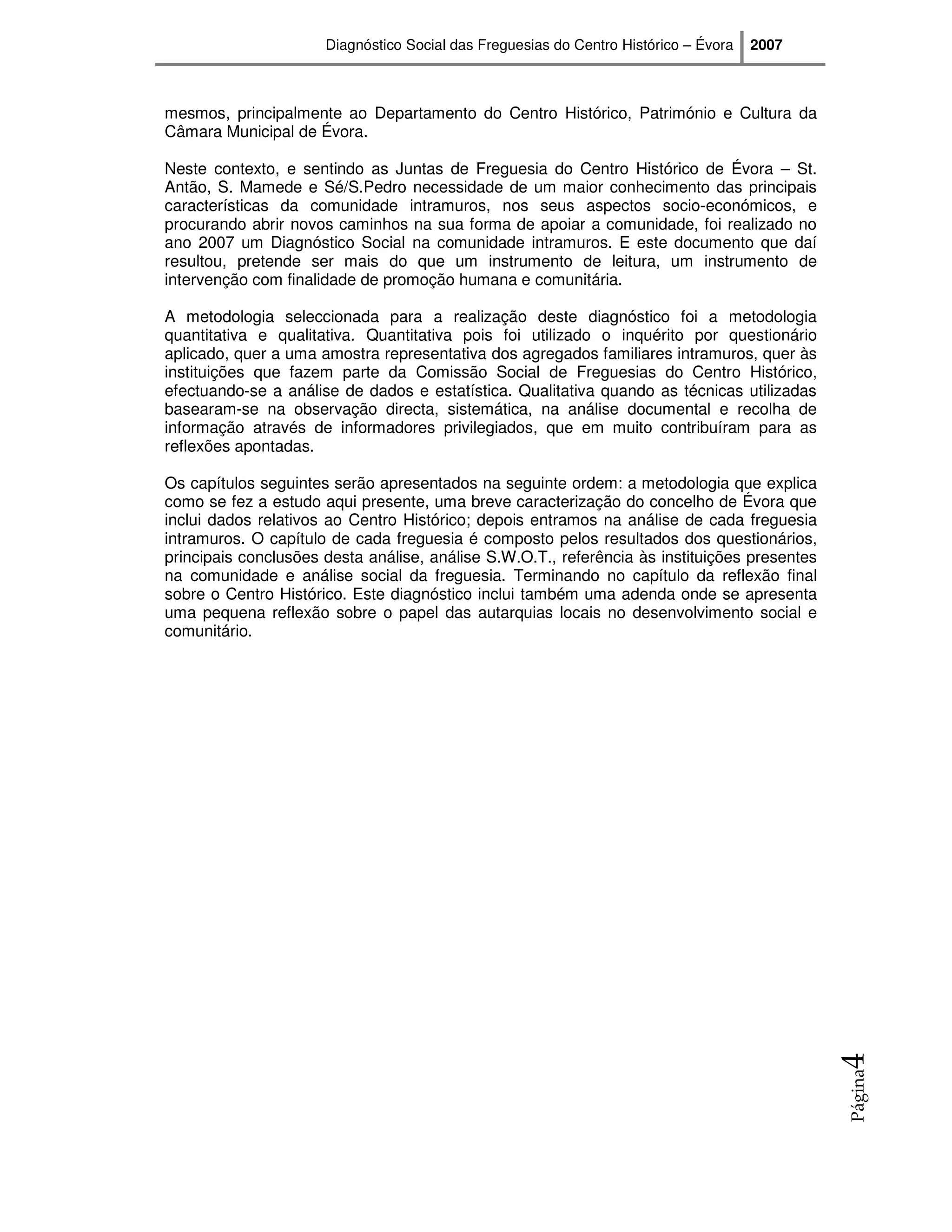 Diagnóstico Social das Freguesias do Centro Histórico – Évora   2007



mesmos, principalmente ao Departamento do Centro Histórico, Património e Cultura da
Câmara Municipal de Évora.

Neste contexto, e sentindo as Juntas de Freguesia do Centro Histórico de Évora – St.
Antão, S. Mamede e Sé/S.Pedro necessidade de um maior conhecimento das principais
características da comunidade intramuros, nos seus aspectos socio-económicos, e
procurando abrir novos caminhos na sua forma de apoiar a comunidade, foi realizado no
ano 2007 um Diagnóstico Social na comunidade intramuros. E este documento que daí
resultou, pretende ser mais do que um instrumento de leitura, um instrumento de
intervenção com finalidade de promoção humana e comunitária.

A metodologia seleccionada para a realização deste diagnóstico foi a metodologia
quantitativa e qualitativa. Quantitativa pois foi utilizado o inquérito por questionário
aplicado, quer a uma amostra representativa dos agregados familiares intramuros, quer às
instituições que fazem parte da Comissão Social de Freguesias do Centro Histórico,
efectuando-se a análise de dados e estatística. Qualitativa quando as técnicas utilizadas
basearam-se na observação directa, sistemática, na análise documental e recolha de
informação através de informadores privilegiados, que em muito contribuíram para as
reflexões apontadas.

Os capítulos seguintes serão apresentados na seguinte ordem: a metodologia que explica
como se fez a estudo aqui presente, uma breve caracterização do concelho de Évora que
inclui dados relativos ao Centro Histórico; depois entramos na análise de cada freguesia
intramuros. O capítulo de cada freguesia é composto pelos resultados dos questionários,
principais conclusões desta análise, análise S.W.O.T., referência às instituições presentes
na comunidade e análise social da freguesia. Terminando no capítulo da reflexão final
sobre o Centro Histórico. Este diagnóstico inclui também uma adenda onde se apresenta
uma pequena reflexão sobre o papel das autarquias locais no desenvolvimento social e
comunitário.




                                                                                              4
                                                                                              Página
 