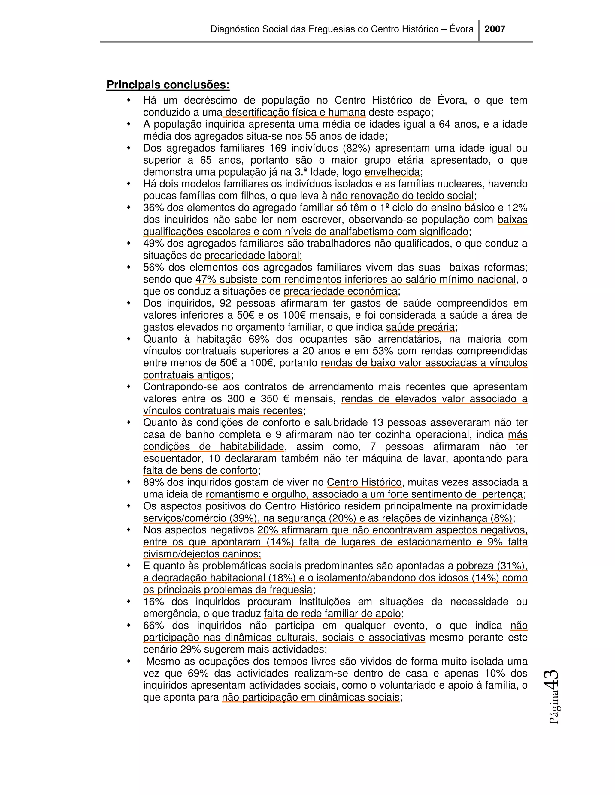 Diagnóstico Social das Freguesias do Centro Histórico – Évora   2007




Principais conclusões:
      Há um decréscimo de população no Centro Histórico de Évora, o que tem
      conduzido a uma desertificação física e humana deste espaço;
      A população inquirida apresenta uma média de idades igual a 64 anos, e a idade
      média dos agregados situa-se nos 55 anos de idade;
      Dos agregados familiares 169 indivíduos (82%) apresentam uma idade igual ou
      superior a 65 anos, portanto são o maior grupo etária apresentado, o que
      demonstra uma população já na 3.ª Idade, logo envelhecida;
      Há dois modelos familiares os indivíduos isolados e as famílias nucleares, havendo
      poucas famílias com filhos, o que leva à não renovação do tecido social;
      36% dos elementos do agregado familiar só têm o 1º ciclo do ensino básico e 12%
      dos inquiridos não sabe ler nem escrever, observando-se população com baixas
      qualificações escolares e com níveis de analfabetismo com significado;
      49% dos agregados familiares são trabalhadores não qualificados, o que conduz a
      situações de precariedade laboral;
      56% dos elementos dos agregados familiares vivem das suas baixas reformas;
      sendo que 47% subsiste com rendimentos inferiores ao salário mínimo nacional, o
      que os conduz a situações de precariedade económica;
      Dos inquiridos, 92 pessoas afirmaram ter gastos de saúde compreendidos em
      valores inferiores a 50€ e os 100€ mensais, e foi considerada a saúde a área de
      gastos elevados no orçamento familiar, o que indica saúde precária;
      Quanto à habitação 69% dos ocupantes são arrendatários, na maioria com
      vínculos contratuais superiores a 20 anos e em 53% com rendas compreendidas
      entre menos de 50€ a 100€, portanto rendas de baixo valor associadas a vínculos
      contratuais antigos;
      Contrapondo-se aos contratos de arrendamento mais recentes que apresentam
      valores entre os 300 e 350 € mensais, rendas de elevados valor associado a
      vínculos contratuais mais recentes;
      Quanto às condições de conforto e salubridade 13 pessoas asseveraram não ter
      casa de banho completa e 9 afirmaram não ter cozinha operacional, indica más
      condições de habitabilidade, assim como, 7 pessoas afirmaram não ter
      esquentador, 10 declararam também não ter máquina de lavar, apontando para
      falta de bens de conforto;
      89% dos inquiridos gostam de viver no Centro Histórico, muitas vezes associada a
      uma ideia de romantismo e orgulho, associado a um forte sentimento de pertença;
      Os aspectos positivos do Centro Histórico residem principalmente na proximidade
      serviços/comércio (39%), na segurança (20%) e as relações de vizinhança (8%);
      Nos aspectos negativos 20% afirmaram que não encontravam aspectos negativos,
      entre os que apontaram (14%) falta de lugares de estacionamento e 9% falta
      civismo/dejectos caninos;
      E quanto às problemáticas sociais predominantes são apontadas a pobreza (31%),
      a degradação habitacional (18%) e o isolamento/abandono dos idosos (14%) como
      os principais problemas da freguesia;
      16% dos inquiridos procuram instituições em situações de necessidade ou
      emergência, o que traduz falta de rede familiar de apoio;
      66% dos inquiridos não participa em qualquer evento, o que indica não
      participação nas dinâmicas culturais, sociais e associativas mesmo perante este
      cenário 29% sugerem mais actividades;
       Mesmo as ocupações dos tempos livres são vividos de forma muito isolada uma
      vez que 69% das actividades realizam-se dentro de casa e apenas 10% dos
                                                                                            43




      inquiridos apresentam actividades sociais, como o voluntariado e apoio à família, o
                                                                                            Página




      que aponta para não participação em dinâmicas sociais;
 
