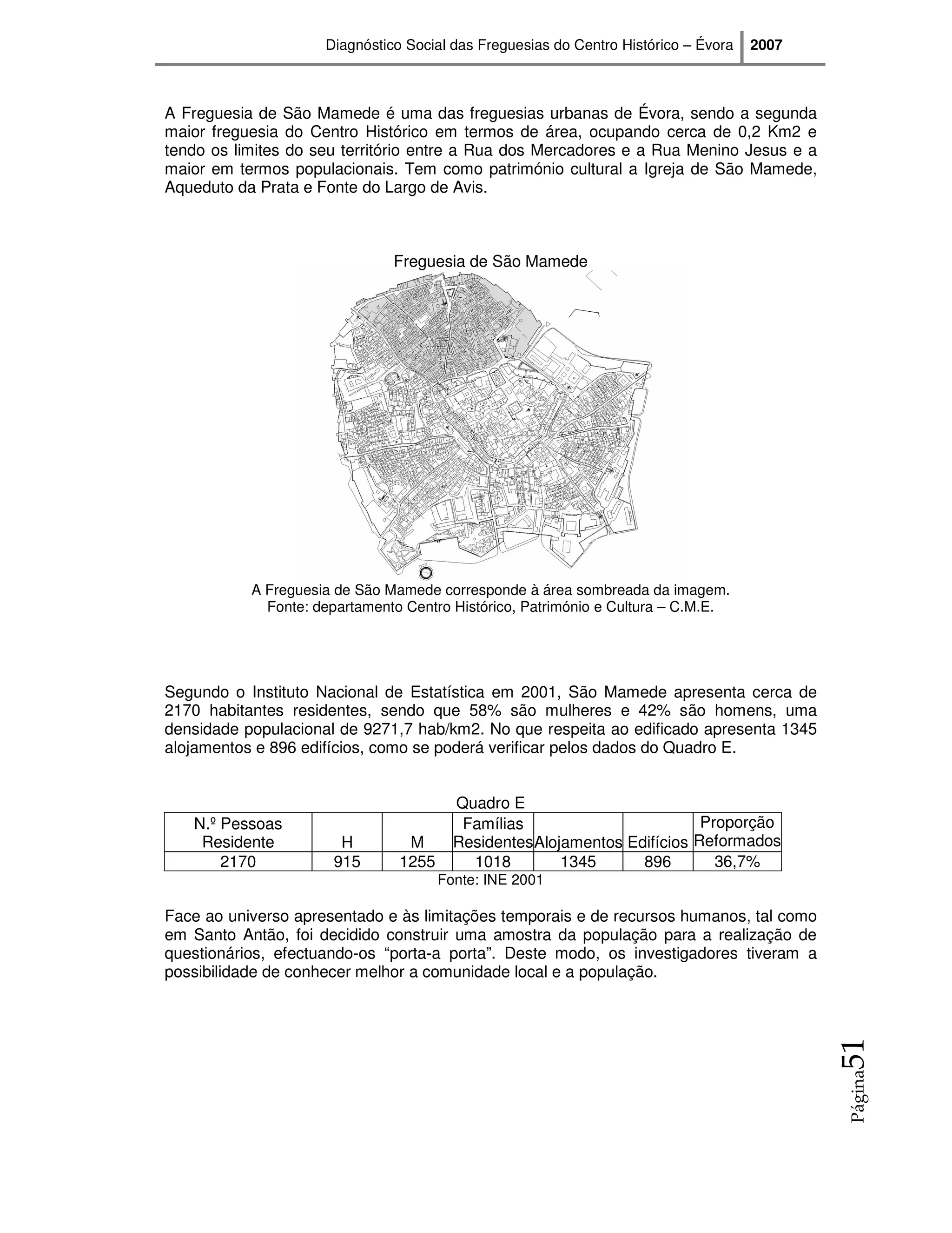 Diagnóstico Social das Freguesias do Centro Histórico – Évora   2007



A Freguesia de São Mamede é uma das freguesias urbanas de Évora, sendo a segunda
maior freguesia do Centro Histórico em termos de área, ocupando cerca de 0,2 Km2 e
tendo os limites do seu território entre a Rua dos Mercadores e a Rua Menino Jesus e a
maior em termos populacionais. Tem como património cultural a Igreja de São Mamede,
Aqueduto da Prata e Fonte do Largo de Avis.



                               Freguesia de São Mamede




           A Freguesia de São Mamede corresponde à área sombreada da imagem.
             Fonte: departamento Centro Histórico, Património e Cultura – C.M.E.




Segundo o Instituto Nacional de Estatística em 2001, São Mamede apresenta cerca de
2170 habitantes residentes, sendo que 58% são mulheres e 42% são homens, uma
densidade populacional de 9271,7 hab/km2. No que respeita ao edificado apresenta 1345
alojamentos e 896 edifícios, como se poderá verificar pelos dados do Quadro E.


                                         Quadro E
   N.º Pessoas                            Famílias                        Proporção
    Residente          H         M       ResidentesAlojamentos Edifícios Reformados
       2170           915       1255       1018        1345      896        36,7%
                                       Fonte: INE 2001

Face ao universo apresentado e às limitações temporais e de recursos humanos, tal como
em Santo Antão, foi decidido construir uma amostra da população para a realização de
questionários, efectuando-os “porta-a porta”. Deste modo, os investigadores tiveram a
possibilidade de conhecer melhor a comunidade local e a população.
                                                                                            51
                                                                                            Página
 