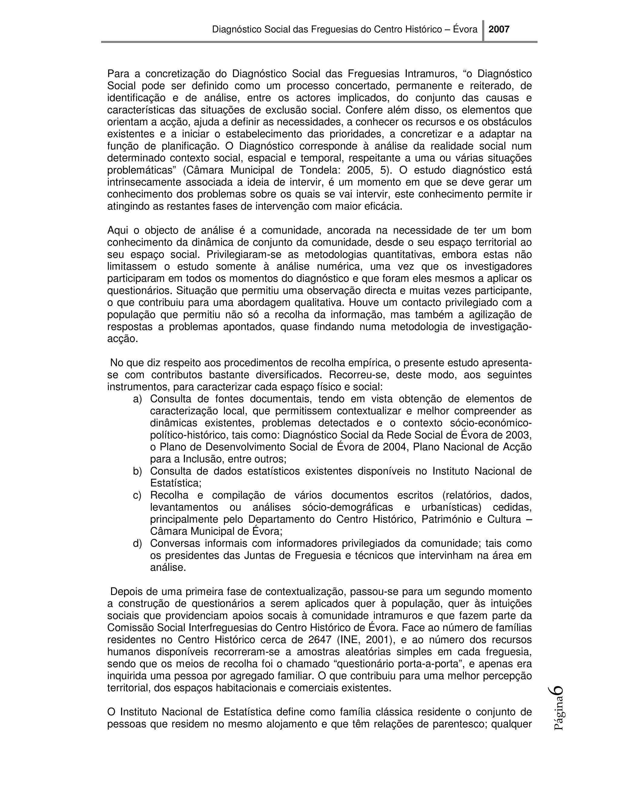 Diagnóstico Social das Freguesias do Centro Histórico – Évora   2007



Para a concretização do Diagnóstico Social das Freguesias Intramuros, “o Diagnóstico
Social pode ser definido como um processo concertado, permanente e reiterado, de
identificação e de análise, entre os actores implicados, do conjunto das causas e
características das situações de exclusão social. Confere além disso, os elementos que
orientam a acção, ajuda a definir as necessidades, a conhecer os recursos e os obstáculos
existentes e a iniciar o estabelecimento das prioridades, a concretizar e a adaptar na
função de planificação. O Diagnóstico corresponde à análise da realidade social num
determinado contexto social, espacial e temporal, respeitante a uma ou várias situações
problemáticas” (Câmara Municipal de Tondela: 2005, 5). O estudo diagnóstico está
intrinsecamente associada a ideia de intervir, é um momento em que se deve gerar um
conhecimento dos problemas sobre os quais se vai intervir, este conhecimento permite ir
atingindo as restantes fases de intervenção com maior eficácia.

Aqui o objecto de análise é a comunidade, ancorada na necessidade de ter um bom
conhecimento da dinâmica de conjunto da comunidade, desde o seu espaço territorial ao
seu espaço social. Privilegiaram-se as metodologias quantitativas, embora estas não
limitassem o estudo somente à análise numérica, uma vez que os investigadores
participaram em todos os momentos do diagnóstico e que foram eles mesmos a aplicar os
questionários. Situação que permitiu uma observação directa e muitas vezes participante,
o que contribuiu para uma abordagem qualitativa. Houve um contacto privilegiado com a
população que permitiu não só a recolha da informação, mas também a agilização de
respostas a problemas apontados, quase findando numa metodologia de investigação-
acção.

 No que diz respeito aos procedimentos de recolha empírica, o presente estudo apresenta-
se com contributos bastante diversificados. Recorreu-se, deste modo, aos seguintes
instrumentos, para caracterizar cada espaço físico e social:
      a) Consulta de fontes documentais, tendo em vista obtenção de elementos de
         caracterização local, que permitissem contextualizar e melhor compreender as
         dinâmicas existentes, problemas detectados e o contexto sócio-económico-
         político-histórico, tais como: Diagnóstico Social da Rede Social de Évora de 2003,
         o Plano de Desenvolvimento Social de Évora de 2004, Plano Nacional de Acção
         para a Inclusão, entre outros;
      b) Consulta de dados estatísticos existentes disponíveis no Instituto Nacional de
         Estatística;
      c) Recolha e compilação de vários documentos escritos (relatórios, dados,
         levantamentos ou análises sócio-demográficas e urbanísticas) cedidas,
         principalmente pelo Departamento do Centro Histórico, Património e Cultura –
         Câmara Municipal de Évora;
      d) Conversas informais com informadores privilegiados da comunidade; tais como
         os presidentes das Juntas de Freguesia e técnicos que intervinham na área em
         análise.

 Depois de uma primeira fase de contextualização, passou-se para um segundo momento
a construção de questionários a serem aplicados quer à população, quer às intuições
sociais que providenciam apoios socais à comunidade intramuros e que fazem parte da
Comissão Social Interfreguesias do Centro Histórico de Évora. Face ao número de famílias
residentes no Centro Histórico cerca de 2647 (INE, 2001), e ao número dos recursos
humanos disponíveis recorreram-se a amostras aleatórias simples em cada freguesia,
sendo que os meios de recolha foi o chamado “questionário porta-a-porta”, e apenas era
inquirida uma pessoa por agregado familiar. O que contribuiu para uma melhor percepção
territorial, dos espaços habitacionais e comerciais existentes.
                                                                                              6
                                                                                              Página




O Instituto Nacional de Estatística define como família clássica residente o conjunto de
pessoas que residem no mesmo alojamento e que têm relações de parentesco; qualquer
 