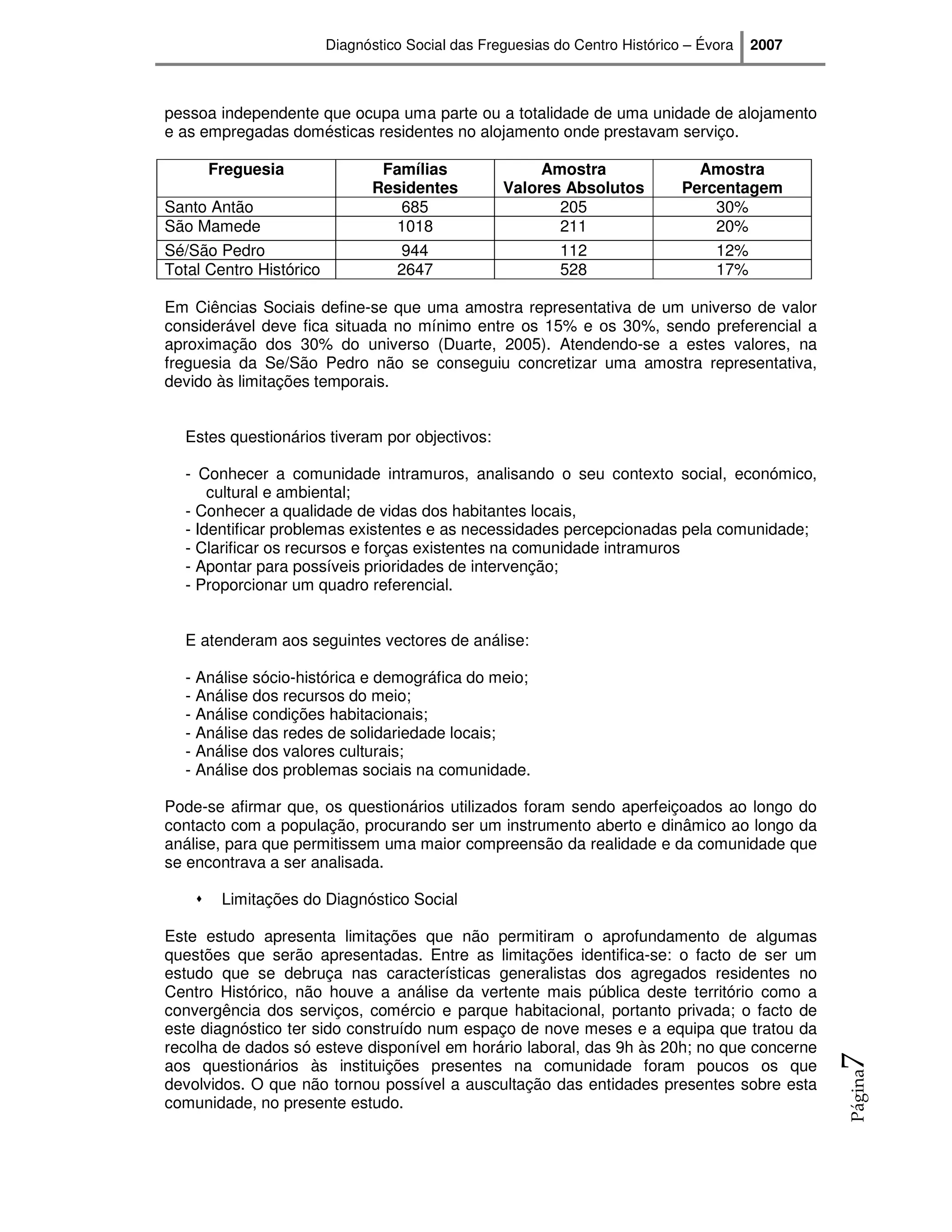 Diagnóstico Social das Freguesias do Centro Histórico – Évora   2007



pessoa independente que ocupa uma parte ou a totalidade de uma unidade de alojamento
e as empregadas domésticas residentes no alojamento onde prestavam serviço.

      Freguesia                 Famílias                Amostra                 Amostra
                               Residentes          Valores Absolutos          Percentagem
Santo Antão                       685                     205                     30%
São Mamede                        1018                    211                     20%
Sé/São Pedro                       944                      112                    12%
Total Centro Histórico             2647                     528                    17%

Em Ciências Sociais define-se que uma amostra representativa de um universo de valor
considerável deve fica situada no mínimo entre os 15% e os 30%, sendo preferencial a
aproximação dos 30% do universo (Duarte, 2005). Atendendo-se a estes valores, na
freguesia da Se/São Pedro não se conseguiu concretizar uma amostra representativa,
devido às limitações temporais.


  Estes questionários tiveram por objectivos:

  - Conhecer a comunidade intramuros, analisando o seu contexto social, económico,
      cultural e ambiental;
  - Conhecer a qualidade de vidas dos habitantes locais,
  - Identificar problemas existentes e as necessidades percepcionadas pela comunidade;
  - Clarificar os recursos e forças existentes na comunidade intramuros
  - Apontar para possíveis prioridades de intervenção;
  - Proporcionar um quadro referencial.


  E atenderam aos seguintes vectores de análise:

  - Análise sócio-histórica e demográfica do meio;
  - Análise dos recursos do meio;
  - Análise condições habitacionais;
  - Análise das redes de solidariedade locais;
  - Análise dos valores culturais;
  - Análise dos problemas sociais na comunidade.

Pode-se afirmar que, os questionários utilizados foram sendo aperfeiçoados ao longo do
contacto com a população, procurando ser um instrumento aberto e dinâmico ao longo da
análise, para que permitissem uma maior compreensão da realidade e da comunidade que
se encontrava a ser analisada.

        Limitações do Diagnóstico Social

Este estudo apresenta limitações que não permitiram o aprofundamento de algumas
questões que serão apresentadas. Entre as limitações identifica-se: o facto de ser um
estudo que se debruça nas características generalistas dos agregados residentes no
Centro Histórico, não houve a análise da vertente mais pública deste território como a
convergência dos serviços, comércio e parque habitacional, portanto privada; o facto de
este diagnóstico ter sido construído num espaço de nove meses e a equipa que tratou da
recolha de dados só esteve disponível em horário laboral, das 9h às 20h; no que concerne
                                                                                                7




aos questionários às instituições presentes na comunidade foram poucos os que
                                                                                                Página




devolvidos. O que não tornou possível a auscultação das entidades presentes sobre esta
comunidade, no presente estudo.
 
