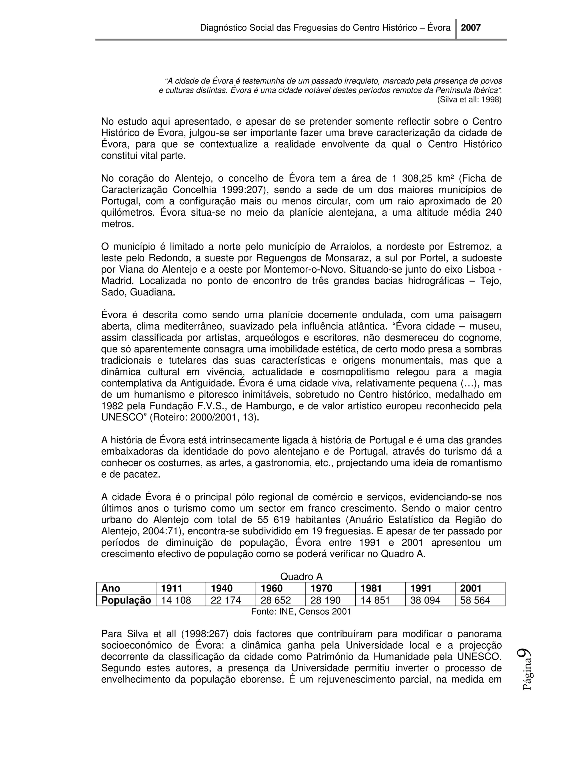 Diagnóstico Social das Freguesias do Centro Histórico – Évora            2007




              “A cidade de Évora é testemunha de um passado irrequieto, marcado pela presença de povos
            e culturas distintas. Évora é uma cidade notável destes períodos remotos da Península Ibérica”.
                                                                                        (Silva et all: 1998)

No estudo aqui apresentado, e apesar de se pretender somente reflectir sobre o Centro
Histórico de Évora, julgou-se ser importante fazer uma breve caracterização da cidade de
Évora, para que se contextualize a realidade envolvente da qual o Centro Histórico
constitui vital parte.

No coração do Alentejo, o concelho de Évora tem a área de 1 308,25 km² (Ficha de
Caracterização Concelhia 1999:207), sendo a sede de um dos maiores municípios de
Portugal, com a configuração mais ou menos circular, com um raio aproximado de 20
quilómetros. Évora situa-se no meio da planície alentejana, a uma altitude média 240
metros.

O município é limitado a norte pelo município de Arraiolos, a nordeste por Estremoz, a
leste pelo Redondo, a sueste por Reguengos de Monsaraz, a sul por Portel, a sudoeste
por Viana do Alentejo e a oeste por Montemor-o-Novo. Situando-se junto do eixo Lisboa -
Madrid. Localizada no ponto de encontro de três grandes bacias hidrográficas – Tejo,
Sado, Guadiana.

Évora é descrita como sendo uma planície docemente ondulada, com uma paisagem
aberta, clima mediterrâneo, suavizado pela influência atlântica. “Évora cidade – museu,
assim classificada por artistas, arqueólogos e escritores, não desmereceu do cognome,
que só aparentemente consagra uma imobilidade estética, de certo modo presa a sombras
tradicionais e tutelares das suas características e origens monumentais, mas que a
dinâmica cultural em vivência, actualidade e cosmopolitismo relegou para a magia
contemplativa da Antiguidade. Évora é uma cidade viva, relativamente pequena (…), mas
de um humanismo e pitoresco inimitáveis, sobretudo no Centro histórico, medalhado em
1982 pela Fundação F.V.S., de Hamburgo, e de valor artístico europeu reconhecido pela
UNESCO” (Roteiro: 2000/2001, 13).

A história de Évora está intrinsecamente ligada à história de Portugal e é uma das grandes
embaixadoras da identidade do povo alentejano e de Portugal, através do turismo dá a
conhecer os costumes, as artes, a gastronomia, etc., projectando uma ideia de romantismo
e de pacatez.

A cidade Évora é o principal pólo regional de comércio e serviços, evidenciando-se nos
últimos anos o turismo como um sector em franco crescimento. Sendo o maior centro
urbano do Alentejo com total de 55 619 habitantes (Anuário Estatístico da Região do
Alentejo, 2004:71), encontra-se subdividido em 19 freguesias. E apesar de ter passado por
períodos de diminuição de população, Évora entre 1991 e 2001 apresentou um
crescimento efectivo de população como se poderá verificar no Quadro A.

                                            Quadro A
Ano       1911            1940          1960     1970               1981          1991          2001
População 14 108          22 174        28 652   28 190             14 851        38 094        58 564
                                     Fonte: INE, Censos 2001

Para Silva et all (1998:267) dois factores que contribuíram para modificar o panorama
socioeconómico de Évora: a dinâmica ganha pela Universidade local e a projecção
                                                                                                               9




decorrente da classificação da cidade como Património da Humanidade pela UNESCO.
                                                                                                               Página




Segundo estes autores, a presença da Universidade permitiu inverter o processo de
envelhecimento da população eborense. É um rejuvenescimento parcial, na medida em
 