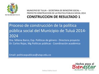 MUNICIPIO DE TULUA – SECRETARIA DE BIENESTAR SOCIAL – 
PROYECTO CONSTRUCCION DE LA POLITICA PUBLICA SOCIAL 2014 
CONSTRUCCION DE RESULTADO 1 
Proceso de construcción de la política 
pública social del Municipio de Tuluá 2014- 
2024 
Dra. Milena Barco, Esp. Políticas de género - Directora proyecto 
Dr. Carlos Rojas, Mg Políticas públicas - Coordinación académica 
Email: politicaspublicas@utap.edu.co 
Politica Pública Social 
 