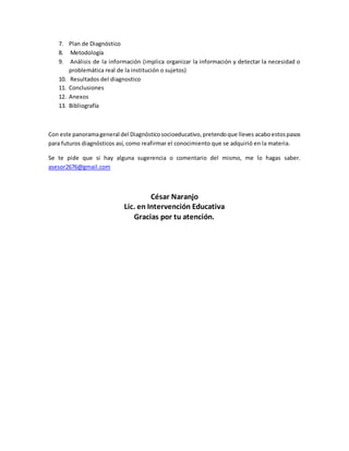 7. Plan de Diagnóstico 
8. Metodología 
9. Análisis de la información (implica organizar la información y detectar la necesidad o 
problemática real de la institución o sujetos) 
10. Resultados del diagnostico 
11. Conclusiones 
12. Anexos 
13. Bibliografía 
Con este panorama general del Diagnóstico socioeducativo, pretendo que lleves acabo estos pasos 
para futuros diagnósticos así, como reafirmar el conocimiento que se adquirió en la materia. 
Se te pide que si hay alguna sugerencia o comentario del mismo, me lo hagas saber. 
asesor2676@gmail.com 
César Naranjo 
Lic. en Intervención Educativa 
Gracias por tu atención. 
