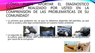 ¿CÓMO PUEDE APORTAR EL DIAGNOSTICO
SOLIDARIO REALIZADO POR USTED EN LA
COMPRENSIÓN DE LAS PROBLEMÁTICAS DE SU
COMUNIDAD?
• Lo primero que podemos ver, es que no debemos depender del petróleo, ya que
éste se acaba y sólo deja contaminación en nuestro medio ambiente.
• Lo segundo es que debemos volver a nuestros orígenes: la ganadería, la agricultura,
la cultura, para así poder salir todos unidos adelante y no exista las desigualdades
por causa de la corrupción.
 