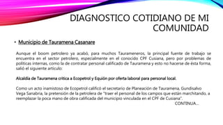 DIAGNOSTICO COTIDIANO DE MI
COMUNIDAD
• Municipio de Tauramena Casanare
Aunque el boom petrolero ya acabó, para muchos Taurameneros, la principal fuente de trabajo se
encuentra en el sector petrolero, especialmente en el conocido CPF Cusiana, pero por problemas de
políticas internas, como la de contratar personal calificado de Tauramena y esto no hacerse de ésta forma,
salió el siguiente artículo:
Alcaldía de Tauramena critica a Ecopetrol y Equión por oferta laboral para personal local.
Como un acto inamistoso de Ecopetrol calificó el secretario de Planeación de Tauramena, Gundisalvo
Vega Sanabria, la pretensión de la petrolera de "traer el personal de los campos que están marchitando, a
reemplazar la poca mano de obra calificada del municipio vinculada en el CPF de Cusiana”.
CONTINUA…
 