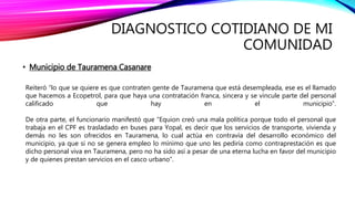 DIAGNOSTICO COTIDIANO DE MI
COMUNIDAD
• Municipio de Tauramena Casanare
Reiteró “lo que se quiere es que contraten gente de Tauramena que está desempleada, ese es el llamado
que hacemos a Ecopetrol, para que haya una contratación franca, sincera y se vincule parte del personal
calificado que hay en el municipio”.
De otra parte, el funcionario manifestó que “Equion creó una mala política porque todo el personal que
trabaja en el CPF es trasladado en buses para Yopal, es decir que los servicios de transporte, vivienda y
demás no les son ofrecidos en Tauramena, lo cual actúa en contravía del desarrollo económico del
municipio, ya que si no se genera empleo lo mínimo que uno les pediría como contraprestación es que
dicho personal viva en Tauramena, pero no ha sido así a pesar de una eterna lucha en favor del municipio
y de quienes prestan servicios en el casco urbano”.
 