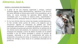 Alimentos José A.
Análisis y conclusiones del diagnóstico.
 A pesar de ser una empresa organizada y antigua, continúa
teniendo algunas fallas administrativas, operativas y de servicio.
No tienen definido un horario para recibir a los proveedores, por lo
tanto, en varias ocasiones los operarios deben detener sus
actividades para ir a recibir la materia prima, exponiéndose a
cambio de clima, esfuerzos físicos y/o alterar o dañar el producto.
 En los tres últimos años las ventas han bajado considerablemente,
se han cerrado varios puntos de venta y los negocios que se
encuentran vigentes no mantienen los pedidos que venían
realizando anteriormente. La calidad de producto se conserva, se
han realizado encuestas que permiten identificar la satisfacción de
los clientes acerca del producto. En ocasiones el proveedor de los
empaques de arequipe y tarros de obleas incumple con el pedido
acordado o con las fechas acordadas y retrasa el proceso de
empaque, afectando a su vez el cumplimiento del envío de
producción a los puntos de venta, en ocasiones no se cumple en el
tiempo de entrega y otras veces en la cantidad solicitada de los
productos.
 