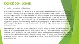 DONDE DON JORGE
 Análisis y conclusiones del diagnóstico.
Es un espacio muy pequeño para la cantidad de producto que elaboran y venden, el producto está expuesto a
la contaminación del ambiente, ya que la carpa es abierta por el frente y el costado izquierdo. La microempresa
empezó aproximadamente hace 2 años y ha dado muy buenos resultados, por lo que piensan a mediano plazo
ampliar el negocio y arrendar un sitio para ubicarlo. Por ser tan pequeño el espacio solo cabe una mesa, es
donde ubican el producto y las herramientas, por este motivo es un poco desordenado. Es atendido por su
propietario y la esposa, él se encarga de la fabricación del producto y ella de la venta. La luz la toman de uno
de los postes, lo que genera un riesgo de electrocución y/o caída de algún cliente que se acerque por ese
costado de la carpa.
En esta empresa se puede concluir que tiene muchas cosas por mejorar, se evidencian diferentes factores de
riesgo de accidentalidad y enfermedades, tanto para los operarios como para el cliente, no cuentan con
tapabocas, están expuestos al frio toda la jornada laboral, permanecen mucho tiempo de pie, pueden
ocasionar algún tipo de incidente con el cable de la luz y el cilindro de gas tan cerca al fogón del freidor. El
propietario tiene un buen manejo del producto y atención al cliente favorable, lo que a permitido tener
clientes frecuentes.
 
