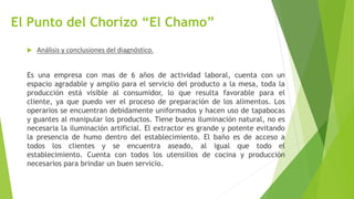El Punto del Chorizo “El Chamo”
 Análisis y conclusiones del diagnóstico.
Es una empresa con mas de 6 años de actividad laboral, cuenta con un
espacio agradable y amplio para el servicio del producto a la mesa, toda la
producción está visible al consumidor, lo que resulta favorable para el
cliente, ya que puedo ver el proceso de preparación de los alimentos. Los
operarios se encuentran debidamente uniformados y hacen uso de tapabocas
y guantes al manipular los productos. Tiene buena iluminación natural, no es
necesaria la iluminación artificial. El extractor es grande y potente evitando
la presencia de humo dentro del establecimiento. El baño es de acceso a
todos los clientes y se encuentra aseado, al igual que todo el
establecimiento. Cuenta con todos los utensilios de cocina y producción
necesarios para brindar un buen servicio.
 