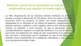 Reflexión: estado de su comunidad en relación con las
problemáticas que aquejan al mundo según la ONU
La ONU (Organización de las Naciones Unidas) mediante un programa,
estudió y evaluó el desarrollo de 134 países, entre los cuales Colombia se
encuentra entre los primeros 15 países con mayor desigualdad. Esta
desigualdad se ve reflejada en los índices de pobreza, categorizada como
pobreza extrema y pobreza a nivel regional, pero es aún más preocupante
analizar el indicador a nivel nacional, ya que el porcentaje aumenta
considerablemente respecto a la pobreza extrema y a su vez se identifica
que existe una población con riesgo de caer nuevamente en la pobreza, lo
que nos lleva a determinar que el problema no solo es de desigualdad,
también causa inestabilidad en la población colombiana y esta población
es la más grande de todo el país.
 