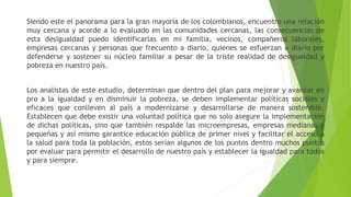 Siendo este el panorama para la gran mayoría de los colombianos, encuentro una relación
muy cercana y acorde a lo evaluado en las comunidades cercanas, las consecuencias de
esta desigualdad puedo identificarlas en mi familia, vecinos, compañeros laborales,
empresas cercanas y personas que frecuento a diario, quienes se esfuerzan a diario por
defenderse y sostener su núcleo familiar a pesar de la triste realidad de desigualdad y
pobreza en nuestro país.
Los analistas de este estudio, determinan que dentro del plan para mejorar y avanzar en
pro a la igualdad y en disminuir la pobreza, se deben implementar políticas sociales y
eficaces que conlleven al país a modernizarse y desarrollarse de manera sostenible.
Establecen que debe existir una voluntad política que no solo asegure la implementación
de dichas políticas, sino que también respalde las microempresas, empresas medianas y
pequeñas y así mismo garantice educación pública de primer nivel y facilitar el acceso a
la salud para toda la población, estos serían algunos de los puntos dentro muchos puntos
por evaluar para permitir el desarrollo de nuestro país y establecer la igualdad para todos
y para siempre.
 
