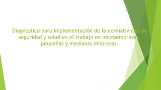 Diagnostico para Implementación de la normatividad de
seguridad y salud en el trabajo en microempresas,
pequeñas y medianas empresas.
 