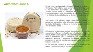Alimentos José A.
Es una empresa organizada, el horario laboral es de lunes a
viernes de 7 am a 5pm, cada operario tiene definido su rol
y las diferentes actividades que realizan durante la
jornada laboral, como la fabricación del producto, recibir
a los proveedores, toma de pedidos de los puntos de venta
y al finalizar la jornada laboral se dividen el aseo general.
Tres veces a la semana, lunes, miércoles y viernes se
despachan los pedidos a los diferentes puntos de venta en
la ciudad de Bogotá, ya diario se recibe a los proveedores
con la materia prima.
Físicamente es adecuada, aseada y organizada, las ultimas
adecuaciones fueron realizadas aproximadamente hace 6
meses, falta hacer algunas adecuaciones para mejorar el
espacio establecido para la cafetería y los lockers de los
operarios, agrandar y organizar la bodega, adecuar las
escaleras, ya que no cuentan con apoya brazos y son muy
lisos los escalones.
En la empresa trabajan 6 funcionarios, 6 operarios de
planta y 2 administrativos, 3 hombres y 5 mujeres.
 
