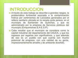 INTRODUCCION
 A través de esta trabajo se describe a grandes rasgos, la
problemática Ambiental asociada a la contaminación
hídrica por vertimientos de Lixiviados generados por el
relleno sanitario ubicado en la verada quita pereza, en el
municipio de Santander de Quilichao, y que es
administrado por la empresa de Servicios públicos del
municipio (Emquimichao S.A E.S.P).
 Cabe resaltar que el municipio se considera como la
capital industrial del departamento del CAUCA, y que los
ingresos por regalías son significativos, y que además
de eso es un pueblo con que cuenta con mucho
potencial de progreso, con una calidad de su gente,
impresionantemente amable y de ambiente divertido.
 