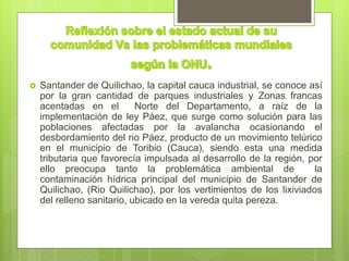  Santander de Quilichao, la capital cauca industrial, se conoce así
por la gran cantidad de parques industriales y Zonas francas
acentadas en el Norte del Departamento, a raíz de la
implementación de ley Páez, que surge como solución para las
poblaciones afectadas por la avalancha ocasionando el
desbordamiento del rio Páez, producto de un movimiento telúrico
en el municipio de Toribio (Cauca), siendo esta una medida
tributaria que favorecía impulsada al desarrollo de la región, por
ello preocupa tanto la problemática ambiental de la
contaminación hídrica principal del municipio de Santander de
Quilichao, (Rio Quilichao), por los vertimientos de los lixiviados
del relleno sanitario, ubicado en la vereda quita pereza.
 