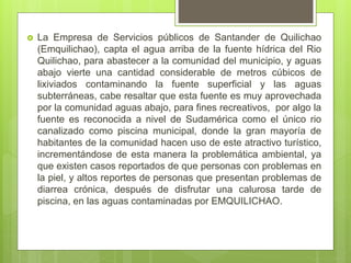  La Empresa de Servicios públicos de Santander de Quilichao
(Emquilichao), capta el agua arriba de la fuente hídrica del Rio
Quilichao, para abastecer a la comunidad del municipio, y aguas
abajo vierte una cantidad considerable de metros cúbicos de
lixiviados contaminando la fuente superficial y las aguas
subterráneas, cabe resaltar que esta fuente es muy aprovechada
por la comunidad aguas abajo, para fines recreativos, por algo la
fuente es reconocida a nivel de Sudamérica como el único rio
canalizado como piscina municipal, donde la gran mayoría de
habitantes de la comunidad hacen uso de este atractivo turístico,
incrementándose de esta manera la problemática ambiental, ya
que existen casos reportados de que personas con problemas en
la piel, y altos reportes de personas que presentan problemas de
diarrea crónica, después de disfrutar una calurosa tarde de
piscina, en las aguas contaminadas por EMQUILICHAO.
 