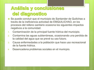  Se puede concluir que el municipio de Santander de Quilichao a
través de la ineficiencia actividad de EMQUILICHAO, en los
procesos del relleno sanitario ocasiona los siguientes impactos
negativos a la comunidad:
1. Contaminación de la principal fuente hídrica del municipio.
2. Contamina las aguas subterráneas, ocasionando una perdida de
la calidad del agua que se prevé su uso futuro.
3. Causa enfermedades a la población que hace uso recreacional
de la fuente hídrica.
4. Desencadena problemas sociales en el municpio.
 