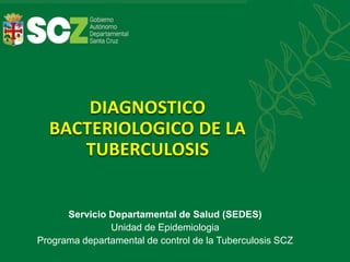 DIAGNOSTICO
BACTERIOLOGICO DE LA
TUBERCULOSIS
Servicio Departamental de Salud (SEDES)
Unidad de Epidemiologia
Programa departamental de control de la Tuberculosis SCZ
 