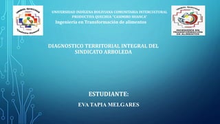 DIAGNOSTICO TERRITORIAL INTEGRAL DEL
SINDICATO ARBOLEDA
UNIVERSIDAD INDÍGENA BOLIVIANA COMUNITARIA INTERCULTURAL
PRODUCTIVA QUECHUA “CASIMIRO HUANCA”
Ingeniería en Transformación de alimentos
ESTUDIANTE:
EVA TAPIA MELGARES
 