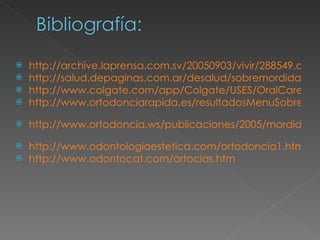 http://archive.laprensa.com.sv/20050903/vivir/288549.asp http://salud.depaginas.com.ar/desalud/sobremordida.htm http://www.colgate.com/app/Colgate/USES/OralCare/OralHealthCenter/DentalTreatments/Orthodontics.cvsp?Name=WhatIsOrthodontics http://www.ortodonciarapida.es/resultadosMenuSobremordida.asp?selec=4l   http://www.ortodoncia.ws/publicaciones/2005/mordida_cruzada_anterior_placa_progenie.asp   http://www.odontologiaestetica.com/ortodoncia1.htm http://www.odontocat.com/ortoclas.htm   