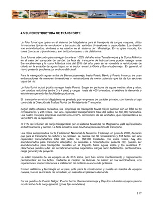 4.5 SUPERESTRUCTURA DE TRANSPORTE


La flota fluvial que opera en el sistema del Magdalena para el transporte de cargas mayores, utiliza
formaciones típicas de remolcador y barcazas, de variadas dimensiones y capacidades. Los diseños
son estandarizados, similares a los usados en el sistema del Mississippi. En su gran mayoría, los
botes (barcazas o planchones), son de tipo tanquero o de plataforma.

Esta flota es adecuada para navegar durante el 100% del año entre Tamalameque y la Costa Atlántica
en el caso del transporte de carbón. La flota de transporte de hidrocarburos puede navegar entre
Barrancabermeja y la costa Atlántica más del 85% del año, pero se ve sometida a restricciones de
calado en la estación de aguas bajas, en el sector entre La Gloria y Barrancabermeja. En general, el
río no presenta problema por anchura del canal.

Para la navegación aguas arriba de Barrancabermeja, hasta Puerto Berrío y Puerto Inmarco, se usan
embarcaciones de menores dimensiones y remolcadores de menor potencia que los de los sectores
bajos del río.

La flota fluvial actual podría navegar hasta Puerto Salgar en períodos de aguas medias altas y altas,
con calados reducidos (entre 3 y 4 pies) y cargas hasta de 400 toneladas, si existiera la demanda y
estuvieran operando las facilidades portuarias.

El transporte en el río Magdalena es prestado por empresas de carácter privado, con licencia y bajo
control de la Dirección de Tráfico Fluvial del Ministerio de Transporte.

Según datos oficiales revisados, las empresas de transporte fluvial mayor cuentan con un total de 63
remolcadores y 236 botes, con una capacidad transportadora total del orden de 160,000 toneladas.
Las cuatro mayores empresas cuentan con el 50% del número de las unidades, que representan a su
vez el 66% de la capacidad.

El 91% del volumen de carga transportado por el sistema fluvial del río Magdalena, está representado
en hidrocarburos y carbón. La flota actual ha sido diseñada para ese tipo de transporte.

Las cifras suministradas por la Federación Nacional de Navieros, Fedenavi, en junio de 2000, declaran
que para el transporte de carbón y de petróleo, se cuenta con 30 remolcadores y 131 botes, con una
capacidad transportadora total del orden de 188,500 toneladas. De estos botes, hay dos
acondicionados para transporte alternativo de cereales e hidrocarburos; sesenta (60) pueden ser
acondicionados para transportar cereales en el trayecto hacia aguas arriba y los restantes 71
planchones pueden subir, sin acondicionamientos especiales, cargas como fertilizantes, contenedores,
carga general y de proyecto.

La edad promedio de los equipos es de 23.5 años, pero han tenido mantenimiento y mejoramiento
permanentes; en los botes, mediante el cambio de láminas de casco; en los remolcadores, con
reparaciones, modernizaciones e instalación de motores nuevos más potentes.

Existen astilleros y tecnología en el país, apta para la construcción y puesta en marcha de equipos
nuevos, lo cual se iniciaría de inmediato, en caso de ampliarse la demanda.


En los puertos de Puerto Salgar, Puerto Berrío, Barrancabermeja y Capulco subsisten equipos para la
movilización de la carga general (grúas fijas o móviles).


                                                                                                 117
 