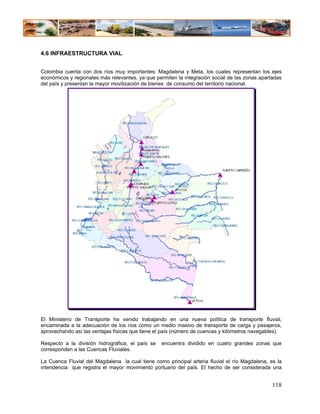 4.6 INFRAESTRUCTURA VIAL


Colombia cuenta con dos ríos muy importantes: Magdalena y Meta, los cuales representan los ejes
económicos y regionales más relevantes, ya que permiten la integración social de las zonas apartadas
del país y presentan la mayor movilización de bienes de consumo del territorio nacional.




El Ministerio de Transporte ha venido trabajando en una nueva política de transporte fluvial,
encaminada a la adecuación de los ríos como un medio masivo de transporte de carga y pasajeros,
aprovechando así las ventajas físicas que tiene el país (número de cuencas y kilómetros navegables).

Respecto a la división hidrográfica, el país se   encuentra dividido en cuatro grandes zonas que
corresponden a las Cuencas Fluviales.

La Cuenca Fluvial del Magdalena la cual tiene como principal arteria fluvial el río Magdalena, es la
intendencia que registra el mayor movimiento portuario del país. El hecho de ser considerada una


                                                                                                118
 