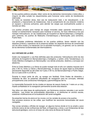 En los puertos públicos actuales, faltan varios de los elementos mencionados o todos ellos; y
ninguno de ellos cumple los requerimientos para funcionar como centro de transferencia
intermodal.
En todos se necesitan obras, bien sea de restauración total, o de relocalización, o de
ampliación y mejoramiento de instalaciones, más el complemento de una dotación moderna
en equipos y servicios portuarios, para atender las cargas que eventualmente puedan a
transitar por ellos.

Los puertos privados para manejo de cargas minerales están operando normalmente y
reciben el mantenimiento necesario para mantener el servicio. Se hace referencia a los que
manejan hidrocarburos, en las instalaciones de Ecopetrol en Barrancabermeja y Cartagena;
para carbones, los puertos de Matecaña (Tamalameque) y Barranquilla; para cementos,
Puerto Nare.

Los principales problemas detectados en los puertos públicos, tienen relación con los
aspectos jurídicos y operativos de la presencia estatal, los aspectos técnicos de conectividad
con los otros modos y la interacción con la actividad municipal y, en general, con su carencia
de los elementos fundamentales del intermodalismo.


4.6.1 ESTADO DE LA RED

Existe una navegación y una flota definidas para dos productos: hidrocarburos entre las dos
refinerías de Ecopetrol en Barrancabermeja y Cartagena; y carbón, entre Tamalameque y la
Costa Atlántica (Cartagena y/o Barranquilla). Los demás productos, destinos y convoyes son
aleatorios.

Entre la Costa Atlántica y La Gloria se puede navegar todo el año con calados mayores de 6
pies (1.80 m). Entre La Gloria y Barrancabermeja, en época de aguas bajas la profundidad
permanente disponible es del orden de 4 pies (1.50 m); de Barrancabermeja a Puerto Salgar,
de 2 a 3 pies (0.60 m a 0.90 m).

Durante la mayor parte de año, se navega con facilidad. Entre finales de diciembre y
mediados de abril, se presentan dificultades de navegación para los convoyes, referidas
principalmente a las condiciones hidrológicas y geomorfológicas del río.

La imprevisible fluctuación de los niveles en épocas de sequía (hasta de 1 metro en un día),
impide confiabilidad en la navegación permanente durante esta estación.

Hay sitios con altas tasas de sedimentación, por fenómenos erosivos naturales o por acción
antrópica, que limitan las profundidades disponibles y, al distribuirse en anchos cauces,
ocasionan modificaciones en la localización del canal navegable.

Se presentan barras de arena en los cruces y en los canales de acceso a los puertos.
Hay procesos erosivos en las orillas, que modifican las secciones transversales del cauce
navegable.

Hay curvas cerradas y difíciles de navegar, en algunos tramos donde el río es amplio y poco
profundo (cerca de las confluencias del Nare, el Sogamoso y otros), o por limitaciones de tipo
estructural geológico, como en el brazo de Loba cerca de Bocas de Guamal).

                                                                                          121
 