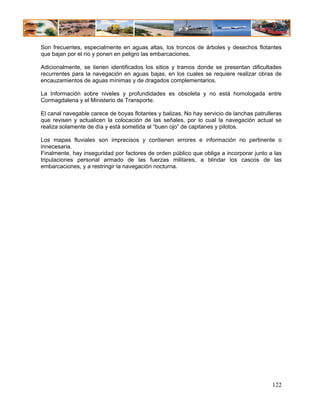 Son frecuentes, especialmente en aguas altas, los troncos de árboles y desechos flotantes
que bajan por el río y ponen en peligro las embarcaciones.

Adicionalmente, se tienen identificados los sitios y tramos donde se presentan dificultades
recurrentes para la navegación en aguas bajas, en los cuales se requiere realizar obras de
encauzamientos de aguas mínimas y de dragados complementarios.

La Información sobre niveles y profundidades es obsoleta y no está homologada entre
Cormagdalena y el Ministerio de Transporte.

El canal navegable carece de boyas flotantes y balizas. No hay servicio de lanchas patrulleras
que revisen y actualicen la colocación de las señales, por lo cual la navegación actual se
realiza solamente de día y está sometida al “buen ojo” de capitanes y pilotos.

Los mapas fluviales son imprecisos y contienen errores e información no pertinente o
innecesaria.
Finalmente, hay inseguridad por factores de orden público que obliga a incorporar junto a las
tripulaciones personal armado de las fuerzas militares, a blindar los cascos de las
embarcaciones, y a restringir la navegación nocturna.




                                                                                          122
 