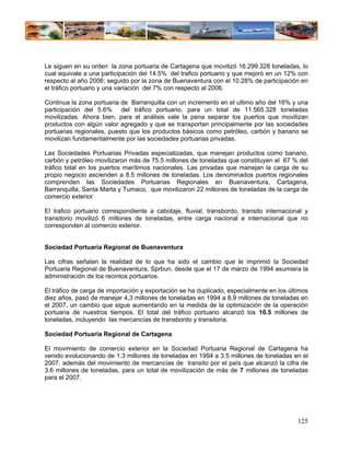 Le siguen en su orden la zona portuaria de Cartagena que movilizó 16.299.328 toneladas, lo
cual equivale a una participación del 14.5% del trafico portuario y que mejoró en un 12% con
respecto al año 2006; seguido por la zona de Buenaventura con el 10.28% de participación en
el tráfico portuario y una variación del 7% con respecto al 2006.

Continua la zona portuaria de Barranquilla con un incremento en el ultimo año del 16% y una
participación del 5.6% del tráfico portuario, para un total de 11.565.328 toneladas
movilizadas. Ahora bien, para el análisis vale la pena separar los puertos que movilizan
productos con algún valor agregado y que se transportan principalmente por las sociedades
portuarias regionales, puesto que los productos básicos como petróleo, carbón y banano se
movilizan fundamentalmente por las sociedades portuarias privadas.

Las Sociedades Portuarias Privadas especializadas, que manejan productos como banano,
carbón y petróleo movilizaron más de 75.5 millones de toneladas que constituyen el 67 % del
tráfico total en los puertos marítimos nacionales. Las privadas que manejan la carga de su
propio negocio ascienden a 8.5 millones de toneladas. Los denominados puertos regionales
comprenden las Sociedades Portuarias Regionales en Buenaventura, Cartagena,
Barranquilla, Santa Marta y Tumaco, que movilizaron 22 millones de toneladas de la carga de
comercio exterior

El trafico portuario correspondiente a cabotaje, fluvial, transbordo, transito internacional y
transitorio movilizó 6 millones de toneladas, entre carga nacional e internacional que no
corresponden al comercio exterior.


Sociedad Portuaria Regional de Buenaventura

Las cifras señalan la realidad de lo que ha sido el cambio que le imprimió la Sociedad
Portuaria Regional de Buenaventura, Sprbun, desde que el 17 de marzo de 1994 asumiera la
administración de los recintos portuarios.

El tráfico de carga de importación y exportación se ha duplicado, especialmente en los últimos
diez años, pasó de manejar 4,3 millones de toneladas en 1994 a 8,9 millones de toneladas en
el 2007, un cambio que sigue aumentando en la medida de la optimización de la operación
portuaria de nuestros tiempos. El total del tráfico portuario alcanzó los 10.5 millones de
toneladas, incluyendo las mercancías de transbordo y transitoria.

Sociedad Portuaria Regional de Cartagena

El movimiento de comercio exterior en la Sociedad Portuaria Regional de Cartagena ha
venido evolucionando de 1.3 millones de toneladas en 1994 a 3.5 millones de toneladas en el
2007, además del movimiento de mercancías de transito por el país que alcanzó la cifra de
3.6 millones de toneladas, para un total de movilización de más de 7 millones de toneladas
para el 2007.




                                                                                          125
 
