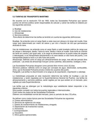 5.3 TARIFAS DE TRANSPORTE MARITIMO

De acuerdo con la resolución 723 de 1993, todas las Sociedades Portuarias que operan
puertos de servicio público serán responsables de calcular y cobrar las tarifas en dólares por
los siguientes servicios:

a. Muellaje
b. Uso de instalaciones
c. Almacenaje
d. Servicios públicos
 Para efecto de determinar las tarifas se tendrán en cuenta las siguientes definiciones:

Muellaje. Se entiende como el cargo fijado a cada nave por atracar a lo largo del muelle. Este
cargo será determinado por metro de eslora y por día o fracción de día que permanezca
atracada la nave.

Uso de instalaciones: se entiende como el cargo fijado a cada tonelada métrica de carga que
se cargue o descargue, desde / hacia la nave, desde o hacia el muelle. Esta tarifa se cobrará
sin tener en cuenta y por igual valor, si la carga es almacenada en el puerto antes de cargada
o descargada, si es transportada directamente a la nave desde un sitio fuera del puerto, o es
transportada desde la nave a un sitio fuera del puerto.
Almacenaje: Definido como el cargo por almacenamiento de carga, mas allá del periodo libre
publicado. Las áreas de almacenaje incluyen zonas cubiertas, descubiertas, bodegas y silos.

Las Sociedades Portuarias otorgaran como periodo libre mínimo cinco (5) días.
Servicios públicos: definido como el cargo por concepto de agua, electricidad, combustible,
otros, que la Sociedad Portuaria provea a todos los usuarios del puerto.
Parágrafo. Las tarifas no discriminarán si la carga es de exportación, importación o cabotaje.

La metodología propuesta en esta resolución determina las tarifas de muellaje y uso de
instalaciones, y serán reguladas por la Superintendencia General de Puertos. Las tarifas de
almacenamiento y servicios públicos, serán regidas por las que existan en el mercado, pero
vigilada por esta Superintendencia.

Las tarifas que se obtengan por la metodología aquí establecida deben responder a los
siguientes criterios:
Que puedan competir con todos los puertos regionales e internacionales.
Cubrir todos los costos de las Sociedades Portuarias.
Obtener una rentabilidad normal del mercado, para un periodo de diez (10) años.

Se definen como costos típicos para las Sociedades Portuarias las siguientes:
a. Costos administrativos.
b. Servicios de vigilancia a la carga.
c. Gastos de mantenimiento de instalaciones y dragado.
d. Depreciación de inversiones nuevas.
e. Honorarios.
f. Contraprestación.
g. Impuestos.
h. Otros gastos operacionales.

                                                                                           128
 
