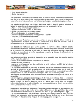 i. Otros gastos generales.
j. Costos financieros.

Las Sociedades Portuarias que operan puertos de servicio público, diseñarán un mecanismo
que distribuya la participación de los diferentes costos entre los servicios de infraestructura
que preste, con el objeto de lograr una tarifa competitiva para cada tipo de carga y muellaje.

Las Sociedades Portuarias que operan puertos de servicio público, deberán sustentar el
cálculo de las tarifas con la siguiente información mínima para diez (10) años:
a. Tipo de carga a manejar, y proyecciones.
b. Proyección de costos totales de la sociedad.
c. Proyección del número de naves a atender.
d. Promedio de eslora de naves a atender.
e. Promedio de permanencia en el puerto por nave a atender.
f. Programa y cronograma de inversiones.

Las Sociedades Portuarias que operan puertos de servicio público deben remitir a la
Superintendencia General de Puertos la información que ésta les requiera para el
establecimiento o de los indicadores de gestión gerencial.

Las Sociedades Portuarias que operen puertos de servicio público deberán diseñar
mecanismos que permitan aumentar el comercio marítimo del puerto, maximizar la utilización
de la infraestructura, estimular la utilización de naves que permitan economías de escala e
incentivar la competencia entre los operadores portuarios y alcanzar la eficiencia en la
actividad portuaria general.

Las tarifas de que habla la presente resolución, serán ajustadas cada dos años de acuerdo
con los siguientes factores:
Cambios en el nivel de las tarifas competitivas de la región.
Inflación del dólar americano.
Incremento en el segundo año de establecida la tarifa hasta en un 50% de la inflación
promedio de los dos anos.
 Las tarifas de almacenaje se calcularán de acuerdo con las que establezca el mercado y que
permitan la utilización de las actuales áreas de almacenamiento hasta en un 80%. La
Sociedades Portuarias podrán alquilar áreas para usos específicos, pero deberán garantizar
la disponibilidad de áreas de almacenamiento para todos los usuarios del puerto.
Los ingresos procedentes del almacenamiento deben tenerse en cuenta para el cálculo de la
rentabilidad
Los cargos por servicios públicos como agua, electricidad, combustible y otros, se consideran
como un servicio provisto para todos los usuarios del puerto. Las Sociedades Portuarias que
operen puertos de servicio público cobrarán por estos servicios el costo de proveerlo
incluyendo el costo de su administración. Los servicios públicos no deben ser concebidos
como fuente de rentabilidad del puerto.

Al establecer sus tarifas, las Sociedades Portuarias deberán publicarlas en dos ocasiones con
intervalos no mayores de 5 días entre cada publicación, en dos periódicos de amplia
circulación nacional, con 30 días de antelación a la fecha en que deban empezar a regir.
 Las tarifas propuestas por las Sociedades Portuarias que operen puertos de servicio público
deberán ser registradas ante la Superintendencia General de Puertos, en un término no
mayor a los 10 días calendario, después de haber sido puestas en vigencia.

                                                                                           129
 
