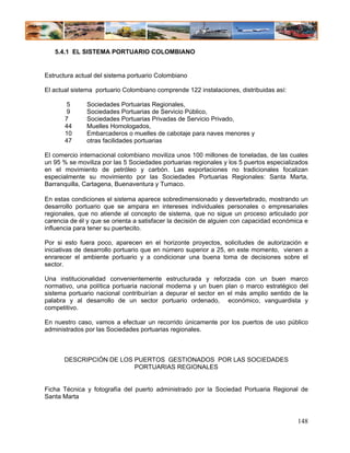 5.4.1 EL SISTEMA PORTUARIO COLOMBIANO


Estructura actual del sistema portuario Colombiano

El actual sistema portuario Colombiano comprende 122 instalaciones, distribuidas así:

        5     Sociedades Portuarias Regionales,
        9     Sociedades Portuarias de Servicio Público,
       7      Sociedades Portuarias Privadas de Servicio Privado,
       44     Muelles Homologados,
       10     Embarcaderos o muelles de cabotaje para naves menores y
       47     otras facilidades portuarias

El comercio internacional colombiano moviliza unos 100 millones de toneladas, de las cuales
un 95 % se moviliza por las 5 Sociedades portuarias regionales y los 5 puertos especializados
en el movimiento de petróleo y carbón. Las exportaciones no tradicionales focalizan
especialmente su movimiento por las Sociedades Portuarias Regionales: Santa Marta,
Barranquilla, Cartagena, Buenaventura y Tumaco.

En estas condiciones el sistema aparece sobredimensionado y desvertebrado, mostrando un
desarrollo portuario que se ampara en intereses individuales personales o empresariales
regionales, que no atiende al concepto de sistema, que no sigue un proceso articulado por
carencia de él y que se orienta a satisfacer la decisión de alguien con capacidad económica e
influencia para tener su puertecito.

Por si esto fuera poco, aparecen en el horizonte proyectos, solicitudes de autorización e
iniciativas de desarrollo portuario que en número superior a 25, en este momento, vienen a
enrarecer el ambiente portuario y a condicionar una buena toma de decisiones sobre el
sector.

Una institucionalidad convenientemente estructurada y reforzada con un buen marco
normativo, una política portuaria nacional moderna y un buen plan o marco estratégico del
sistema portuario nacional contribuirían a depurar el sector en el más amplio sentido de la
palabra y al desarrollo de un sector portuario ordenado, económico, vanguardista y
competitivo.

En nuestro caso, vamos a efectuar un recorrido únicamente por los puertos de uso público
administrados por las Sociedades portuarias regionales.



      DESCRIPCIÓN DE LOS PUERTOS GESTIONADOS POR LAS SOCIEDADES
                         PORTUARIAS REGIONALES


Ficha Técnica y fotografía del puerto administrado por la Sociedad Portuaria Regional de
Santa Marta


                                                                                         148
 
