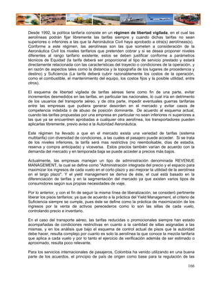 Desde 1992, la política tarifaría consiste en un régimen de libertad vigilada, en el cual las
aerolíneas podrán fijar libremente las tarifas siempre y cuando dichas tarifas no sean
superiores o inferiores a las que la Aeronáutica Civil haya aprobado a otra(s) aerolíneas(s).
Conforme a este régimen, las aerolíneas son las que someten a consideración de la
Aeronáutica Civil los niveles tarifarios que pretenden cobrar y si se desea proponer niveles
diferentes al rango tarifario existente, estos se deben justificar conforme a parámetros
técnicos de Equidad (la tarifa deberá ser proporcional al tipo de servicio prestado y estará
directamente relacionada con las características del trayecto o condiciones de la operación, y
en razón de aspectos tales como la distancia y la topografía de los lugares de procedencia y
destino) y Suficiencia (La tarifa deberá cubrir razonablemente los costos de la operación,
como el combustible, el mantenimiento del equipo, los costos fijos y la posible utilidad, entre
otros).

El esquema de libertad vigilada de tarifas aéreas tiene como fin de una parte, evitar
incrementos desmedidos en las tarifas, en particular las nacionales, lo cual iría en detrimento
de los usuarios del transporte aéreo, y de otra parte, impedir eventuales guerras tarifarias
entre las empresas que pudiera generar desorden en el mercado y evitar casos de
competencia indebida o de abuso de posición dominante. De acuerdo al esquema actual,
cuando las tarifas propuestas por una empresa en particular no sean inferiores ni superiores a
las que ya se encuentren aprobadas a cualquier otra aerolínea, los transportadores pueden
aplicarlas libremente, previo aviso a la Autoridad Aeronáutica.

Este régimen ha llevado a que en el mercado exista una variedad de tarifas (sistema
multitarifa) con diversidad de condiciones, a las cuales el pasajero puede acceder. Si se trata
de los niveles inferiores, la tarifa será mas restrictiva (no reembolsable, días de estadía,
reserva y compra anticipada) y viceversa. Estos precios también varían de acuerdo con la
demanda del mercado y en temporada baja se puede acceder a precios más bajos.

Actualmente, las empresas manejan un tipo de administración denominada REVENUE
MANAGEMENT, la cual se define como "Administración integrada del precio y el espacio para
maximizar los ingresos de cada vuelo en el corto plazo y así mejorar la utilidad de la aerolínea
en el largo plazo". Y el yield management se deriva de éste, el cual está basado en la
diferenciación de tarifas y en la segmentación del mercado ya que existen varios tipos de
consumidores según sus propias necesidades de viaje.

Por lo anterior, y con el fin de seguir la misma línea de liberalización, se consideró pertinente
liberar los pisos tarifarios; ya que de acuerdo a la práctica del Yield Management, el criterio de
Suficiencia siempre se cumple, pues éste se define como la práctica de maximización de los
ingresos por la venta de activos perecederos como lo son las sillas de cada vuelo,
controlando precio e inventario.

En el caso del transporte aéreo, las tarifas reducidas o promocionales siempre han estado
acompañadas de condiciones restrictivas en cuanto a la cantidad de sillas asignadas a las
mismas, y en los análisis que bajo el esquema de control actual de pisos que la autoridad
debe hacer, resulta complejo por cuanto es solo la aerolínea la que conoce la mezcla tarifaria
que aplica a cada vuelo y por lo tanto el ejercicio de verificación además de ser estimado o
aproximado, resulta poco relevante.

Para los servicios internacionales de pasajeros, Colombia ha venido utilizando en una buena
parte de los acuerdos, el principio de país de origen como base para la regulación de las

                                                                                              166
 