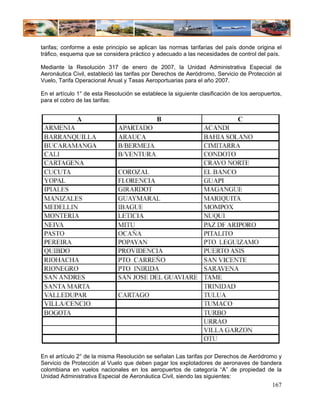 tarifas; conforme a este principio se aplican las normas tarifarias del país donde origina el
tráfico, esquema que se considera práctico y adecuado a las necesidades de control del país.

Mediante la Resolución 317 de enero de 2007, la Unidad Administrativa Especial de
Aeronáutica Civil, estableció las tarifas por Derechos de Aeródromo, Servicio de Protección al
Vuelo, Tarifa Operacional Anual y Tasas Aeroportuarias para el año 2007.

En el artículo 1° de esta Resolución se establece la siguiente clasificación de los aeropuertos,
para el cobro de las tarifas:




En el artículo 2° de la misma Resolución se señalan Las tarifas por Derechos de Aeródromo y
Servicio de Protección al Vuelo que deben pagar los explotadores de aeronaves de bandera
colombiana en vuelos nacionales en los aeropuertos de categoría “A” de propiedad de la
Unidad Administrativa Especial de Aeronáutica Civil, siendo las siguientes:
                                                                                            167
 