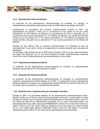 1.4.3 Exportaciones Intracomunitarias

La evolución de las exportaciones intracomunitarias ha mostrado, en general, un
comportamiento ascendente, alcanzando el valor de 5 858 millones de dólares en el 2007.

Contribuyeron al crecimiento del comercio intracomunitario durante el 2007: Las
exportaciones de Ecuador a Perú con un crecimiento en sus ventas de 43 por ciento
(aumentaron en 446 millones de dólares), las exportaciones de Perú a Colombia con un
aumento de 25 por ciento (aumentaron en 121 millones de dólares), Las ventas de Colombia
a Perú con un incremento de 17 por ciento (aumentaron en 114 millones de dólares), las
ventas de Perú a Ecuador con un aumento de 17 por ciento (aumentaron en 53 millones de
dólares).

Durante los dos últimos años el comercio intracomunitario ha mantenido la tasa de
crecimiento de 13 por ciento, similar a la registrada en promedio durante todo el proceso de
integración.
Sin embargo, cabe señalar que en el 2007 fueron Ecuador y Perú los que más aumentaron
sus tasas, con tasas de 19 y 21 por ciento respecto al 2006, respectivamente, Colombia
creció 8 por ciento y Bolivia disminuyó sus exportaciones en 4 por ciento.


1.4.4 Exportaciones Extracomunitarias

La evolución de las exportaciones extracomunitarias ha mostrado un comportamiento
creciente, alcanzando los 70. 449 millones en el 2007.


1.4.5 Importaciones Extracomunitarias

La evolución de las importaciones extracomunitarias ha mostrado un comportamiento
creciente, alcanzando los 70.449 millones en el 2007. La participación de las importaciones
extracomunitarias en relación a las importaciones desde el Mundo se mantuvo entre 88 y 97
por ciento, pero en general con una tendencia decreciente.


1.4.6 Exportaciones e importaciones por principales mercados

Durante el 2007, los principales destinos de las exportaciones extracomunitarias fueron:
Estados Unidos con el 29 por ciento de las exportaciones al mundo. A continuación la Unión
Europea se mostró como el segundo mercado de destino de la Comunidad Andina, con el 15
por ciento del total de las exportaciones al Mundo. Por su parte Venezuela obtuvo una
participación del 9 por ciento, luego sigue MERCOSUR y China con el 5 por ciento cada uno,
Japón y Chile con el 4 por ciento cada uno, Panamá con el 2 por ciento y en menor medida
con el 1 por ciento están México, CARICOM, Rusia e India. En total estos 12 mercados
representan para la CAN el 77 por ciento de las exportaciones extracomunitarias.




                                                                                         18
 
