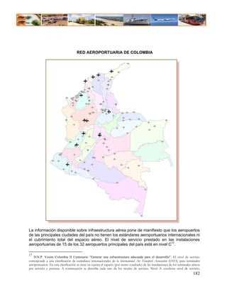 RED AEROPORTUARIA DE COLOMBIA




La información disponible sobre infraestructura aérea pone de manifiesto que los aeropuertos
de las principales ciudades del país no tienen los estándares aeroportuarios internacionales ni
el cubrimiento total del espacio aéreo. El nivel de servicio prestado en las instalaciones
aeroportuarias de 15 de los 32 aeropuertos principales del país está en nivel C17.

17
    D.N.P. Visión Colombia II Centenario “Generar una infraestructura adecuada para el desarrollo”. El nivel de servicio
corresponde a una clasificación de estándares internacionales de la International Air Transport Association (IATA) para terminales
aeroportuarios. En esta clasificación se tiene en cuenta el espacio (por metro cuadrado) de las instalaciones de los terminales aéreos
por servicio y persona. A continuación se describe cada uno de los niveles de servicio. Nivel A: excelente nivel de servicio,
                                                                                                                                182
 
