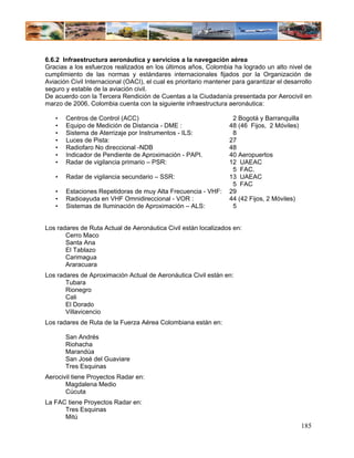 6.6.2 Infraestructura aeronáutica y servicios a la navegación aérea
Gracias a los esfuerzos realizados en los últimos años, Colombia ha logrado un alto nivel de
cumplimiento de las normas y estándares internacionales fijados por la Organización de
Aviación Civil Internacional (OACI), el cual es prioritario mantener para garantizar el desarrollo
seguro y estable de la aviación civil.
De acuerdo con la Tercera Rendición de Cuentas a la Ciudadanía presentada por Aerocivil en
marzo de 2006, Colombia cuenta con la siguiente infraestructura aeronáutica:

   •   Centros de Control (ACC)                                     2 Bogotá y Barranquilla
   •   Equipo de Medición de Distancia - DME :                     48 (46 Fijos, 2 Móviles)
   •   Sistema de Aterrizaje por Instrumentos - ILS:                8
   •   Luces de Pista:                                             27
   •   Radiofaro No direccional -NDB                               48
   •   Indicador de Pendiente de Aproximación - PAPI.              40 Aeropuertos
   •   Radar de vigilancia primario – PSR:                         12 UAEAC
                                                                    5 FAC.
   •   Radar de vigilancia secundario – SSR:                       13 UAEAC
                                                                    5 FAC
   •   Estaciones Repetidoras de muy Alta Frecuencia - VHF:        29
   •   Radioayuda en VHF Omnidireccional - VOR :                   44 (42 Fijos, 2 Móviles)
   •   Sistemas de Iluminación de Aproximación – ALS:               5


Los radares de Ruta Actual de Aeronáutica Civil están localizados en:
       Cerro Maco
       Santa Ana
       El Tablazo
       Carimagua
       Araracuara
Los radares de Aproximación Actual de Aeronáutica Civil están en:
       Tubara
       Rionegro
       Cali
       El Dorado
       Villavicencio
Los radares de Ruta de la Fuerza Aérea Colombiana están en:

       San Andrés
       Riohacha
       Marandúa
       San José del Guaviare
       Tres Esquinas
Aerocivil tiene Proyectos Radar en:
       Magdalena Medio
       Cúcuta
La FAC tiene Proyectos Radar en:
      Tres Esquinas
      Mitú
                                                                                              185
 
