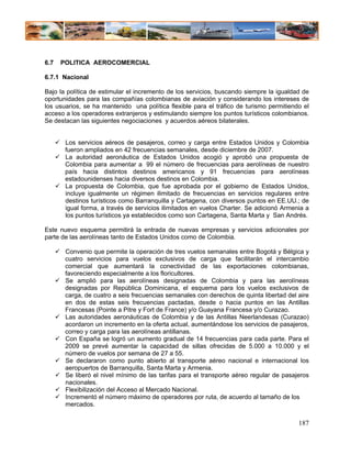 6.7   POLITICA AEROCOMERCIAL

6.7.1 Nacional

Bajo la política de estimular el incremento de los servicios, buscando siempre la igualdad de
oportunidades para las compañías colombianas de aviación y considerando los intereses de
los usuarios, se ha mantenido una política flexible para el tráfico de turismo permitiendo el
acceso a los operadores extranjeros y estimulando siempre los puntos turísticos colombianos.
Se destacan las siguientes negociaciones y acuerdos aéreos bilaterales.


       Los servicios aéreos de pasajeros, correo y carga entre Estados Unidos y Colombia
       fueron ampliados en 42 frecuencias semanales, desde diciembre de 2007.
       La autoridad aeronáutica de Estados Unidos acogió y aprobó una propuesta de
       Colombia para aumentar a 99 el número de frecuencias para aerolíneas de nuestro
       país hacia distintos destinos americanos y 91 frecuencias para aerolíneas
       estadounidenses hacia diversos destinos en Colombia.
       La propuesta de Colombia, que fue aprobada por el gobierno de Estados Unidos,
       incluye igualmente un régimen ilimitado de frecuencias en servicios regulares entre
       destinos turísticos como Barranquilla y Cartagena, con diversos puntos en EE.UU.; de
       igual forma, a través de servicios ilimitados en vuelos Charter. Se adicionó Armenia a
       los puntos turísticos ya establecidos como son Cartagena, Santa Marta y San Andrés.

Este nuevo esquema permitirá la entrada de nuevas empresas y servicios adicionales por
parte de las aerolíneas tanto de Estados Unidos como de Colombia.

       Convenio que permite la operación de tres vuelos semanales entre Bogotá y Bélgica y
       cuatro servicios para vuelos exclusivos de carga que facilitarán el intercambio
       comercial que aumentará la conectividad de las exportaciones colombianas,
       favoreciendo especialmente a los floricultores.
       Se amplió para las aerolíneas designadas de Colombia y para las aerolíneas
       designadas por República Dominicana, el esquema para los vuelos exclusivos de
       carga, de cuatro a seis frecuencias semanales con derechos de quinta libertad del aire
       en dos de estas seis frecuencias pactadas, desde o hacia puntos en las Antillas
       Francesas (Pointe a Pitre y Fort de France) y/o Guayana Francesa y/o Curazao.
       Las autoridades aeronáuticas de Colombia y de las Antillas Neerlandesas (Curazao)
       acordaron un incremento en la oferta actual, aumentándose los servicios de pasajeros,
       correo y carga para las aerolíneas antillanas.
       Con España se logró un aumento gradual de 14 frecuencias para cada parte. Para el
       2009 se prevé aumentar la capacidad de sillas ofrecidas de 5.000 a 10.000 y el
       número de vuelos por semana de 27 a 55.
       Se declararon como punto abierto al transporte aéreo nacional e internacional los
       aeropuertos de Barranquilla, Santa Marta y Armenia.
       Se liberó el nivel mínimo de las tarifas para el transporte aéreo regular de pasajeros
       nacionales.
       Flexibilización del Acceso al Mercado Nacional.
       Incrementó el número máximo de operadores por ruta, de acuerdo al tamaño de los
       mercados.

                                                                                         187
 