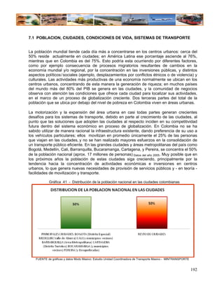 7.1 POBLACION, CIUDADES, CONDICIONES DE VIDA, SISTEMAS DE TRANSPORTE


La población mundial tiende cada día más a concentrarse en los centros urbanos: cerca del
50% reside actualmente en ciudades; en América Latina ese porcentaje asciende al 76%,
mientras que en Colombia es del 75%. Esto podría esta ocurriendo por diferentes factores,
como por ejemplo consecuencia de procesos migratorios resultantes de cambios en la
economía mundial y/o regional, por la concentración en las inversiones públicas, y distintos
aspectos políticos / sociales (ejemplo, desplazamientos por conflictos étnicos o de violencia) y
culturales. Las actividades más productivas de una economía normalmente se ubican en los
centros urbanos, concentrando de esta manera la generación de riqueza; en muchos países
del mundo más del 80% del PIB se genera en las ciudades, y la comunidad de negocios
observa con atención las condiciones que ofrece cada ciudad para localizar sus actividades,
en el marco de un proceso de globalización creciente. Dos terceras partes del total de la
población que se ubica por debajo del nivel de pobreza en Colombia viven en áreas urbanas.

La motorización y la expansión del área urbana en casi todas partes generan crecientes
desafíos para los sistemas de transporte, debido en parte al crecimiento de las ciudades, al
punto que las soluciones que adopten las ciudades al respecto inciden en su competitividad
futura dentro del sistema económico en proceso de globalización. En Colombia no se ha
sabido utilizar de manera racional la infraestructura existente, dando preferencia de su uso a
los vehículos particulares; ellos movilizan en promedio únicamente el 25% de las personas
que viajan en las ciudades, y no se han realizado mayores esfuerzos en la consolidación de
un transporte público eficiente. En las grandes ciudades y áreas metropolitanas del país como
Bogotá, Medellín, Cali, Barranquilla, Bucaramanga, Cartagena, y Pereira, se concentra el 50%
de la población nacional (aprox. 17 millones de personas) Datos del año 2005. Muy posible que en
los próximos años la población de estas ciudades siga creciendo, principalmente por la
tendencia hacia la concentración de actividades económicas e inversiones en centros
urbanos, lo que genera nuevas necesidades de provisión de servicios públicos y - en teoría -
facilidades de movilización y transporte.

            Gráfica 41 - Distribución de la población nacional en las ciudades colombianas




    FUENTE de gráficas y datos Modo Masivo: Estudio Unidad Coordinadora de Transporte Masivo - MINTRANSPORTE


                                                                                                               192
 