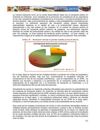 La manera tradicional como se ha venido desarrollando hasta hoy el transporte público en
Colombia es ineficiente, como resultado de la promoción de competencia de los operadores
en las vías: recogiendo pasajeros (competencia en el mercado), y no para la prestación de un
servicio eficiente - bajo unos parámetros de calidad y rutas preestablecidos (competencia por
el mercado). La ineficiente operación del transporte público genera importantes
externalidades negativas en la calidad de vida y la productividad urbana, afectando
especialmente a los más pobres en las ciudades. Si no cambia de manera positiva la
situación actual del transporte público colectivo de pasajeros, sus deficiencias seguirán
limitando los niveles de productividad urbana y de calidad de vida en las grandes urbes del
país. Sin embargo, un buen sistema de transporte podría contribuir - en gran medida - al
mejoramiento integral de la calidad de vida especialmente para la población más vulnerable.

           Gráfica 42 - Movilización vehicular en grandes ciudades por tipo de servicio




En un largo plazo la mayoría de las ciudades tenderá a aumentar los niveles de propiedad y
uso del automóvil privado, más que hoy, incrementando la congestión vehicular. En
consecuencia el reto de las ciudades colombianas - para la implantación de un SITM - es
destinar sus recursos y esfuerzos a la generación de un transporte público eficiente, al
mejoramiento de la seguridad vial, a la promoción de transporte no motorizado, y a la
reducción / desestímulo del uso del automóvil particular.

Actualmente los países en desarrollo enfrentan dificultades para alcanzar la sostenibilidad de
sus sistemas de transporte público. En Colombia, la reducida tasa de motorización implica
niveles elevados de demanda para los SITM, situación que junto a un buen diseño técnico, un
esquema financiero equilibrado y rentable, un marco contractual claro que brinde estabilidad
regulatoria en el largo plazo, y una estructura institucional sólida y eficiente con elevada
capacidad técnica, permitirán la sostenibilidad financiera de los SITM en el largo plazo,
brindando un servicio adecuado y con tarifas acorde a las posibilidades de los usuarios.

Gran parte de las ciudades colombianas han tenido un alto crecimiento demográfico debido a
múltiples factores (principalmente sociales / económicos); sumado a ello, el conflicto armado
vivido durante varias décadas ha generado el desplazamiento de al menos 2.5 millones de
personas, de las zonas rurales hacia las zonas urbanas; el 50% de los cuales se ha localizado
en las cuatro grandes ciudades del país. Hoy, el 75% de la población colombiana habita en
las ciudades y se cree que dos tercios de la población en condiciones bajo línea de pobreza
viven en ellas.
                                                                                          193
 