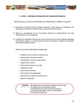 7.2 SITM: SISTEMAS INTEGRADOS DE TRANSPORTE MASIVO


OBJETIVOS DE LA POLÍTICA NACIONAL DE TRANSPORTE URBANO Y MASIVO


 Desarrollo de sistemas de alta calidad, sostenibles, para mejorar la movilidad en los
 principales corredores de tránsito masivo de cada ciudad intervenida.

 Mejorar la accesibilidad de los más pobres mediante la implementación de rutas
 alimentadoras y rutas integradas.

 Fortalecer la capacidad institucional a nivel nacional para formular políticas integradas
 de transporte urbano, y a nivel local para mejorar la planeación y gestión de operación
 del transporte público urbano.



 IMPACTO QUE SE PRETENDE CONSEGUIR:


    •    Calidad de vida y sentido de pertenencia
    •    Recuperación del espacio público
    •    Amoblamiento urbano de alta calidad
    •    Regeneración urbana
    •    Disminución de tiempos de viaje
    •    Integración modal
    •    Generación de empleo
    •    Disminución de accidentalidad
    •    Reducción de niveles de contaminación
    •    Mejorar la seguridad



           LOGROS: 308 kilómetros de corredores troncales y pretroncales
         A agosto /08 2.2 millones de m2 de espacio público
                      1170 kilómetros de redes de servicios públicos
                      75 puentes peatonales (nuevos e intervenidos)
                      36 soluciones a desnivel.




                                                                                      195
 