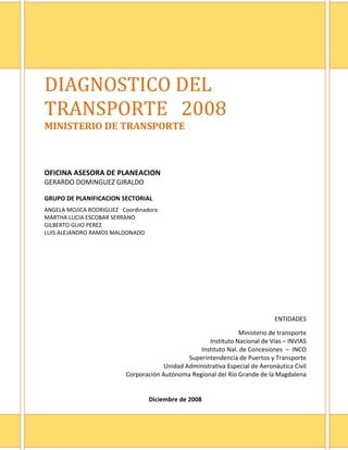  
DIAGNOSTICO DEL 
TRANSPORTE   2008 
MINISTERIO DE TRANSPORTE  
 
 
 
OFICINA ASESORA DE PLANEACION 
GERARDO DOMINGUEZ GIRALDO   
 
GRUPO DE PLANIFICACION SECTORIAL 
 

ANGELA MOJICA RODRIGUEZ   Coordinadora 
MARTHA LUCIA ESCOBAR SERRANO 
GILBERTO GUIO PEREZ 
LUIS ALEJANDRO RAMOS MALDONADO 
 




                                                                                ENTIDADES 
                                                                                            
                                                                  Ministerio de transporte 
                                                       Instituto Nacional de Vías – INVIAS 
                                                    Instituto Nal. de Concesiones  –  INCO 
                                                Superintendencia de Puertos y Transporte 
                                        Unidad Administrativa Especial de Aeronáutica Civil 
                           Corporación Autónoma Regional del Río Grande de la Magdalena 
                                                                                            
                                                                                            
                                  Diciembre de 2008 

                                                                                          2
 