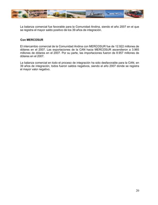 La balanza comercial fue favorable para la Comunidad Andina, siendo el año 2007 en el que
se registra el mayor saldo positivo de los 39 años de integración.


Con MERCOSUR

El intercambio comercial de la Comunidad Andina con MERCOSUR fue de 12.922 millones de
dólares en el 2007. Las exportaciones de la CAN hacia MERCOSUR ascendieron a 3.965
millones de dólares en el 2007. Por su parte, las importaciones fueron de 8.957 millones de
dólares en el 2007.

La balanza comercial en todo el proceso de integración ha sido desfavorable para la CAN, en
39 años de integración, todos fueron saldos negativos, siendo el año 2007 donde se registra
el mayor valor negativo.




                                                                                        20
 