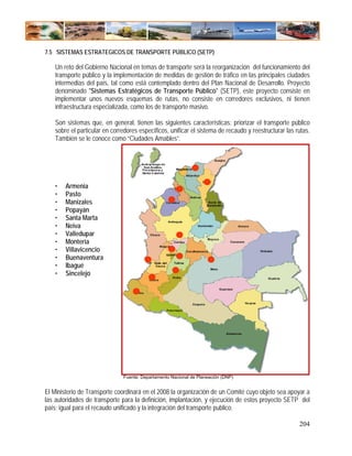 7.5 SISTEMAS ESTRATEGICOS DE TRANSPORTE PÚBLICO (SETP)

    Un reto del Gobierno Nacional en temas de transporte será la reorganización del funcionamiento del
    transporte público y la implementación de medidas de gestión de tráfico en las principales ciudades
    intermedias del país, tal como está contemplado dentro del Plan Nacional de Desarrollo. Proyecto
    denominado "Sistemas Estratégicos de Transporte Público" (SETP), este proyecto consiste en
    implementar unos nuevos esquemas de rutas, no consiste en corredores exclusivos, ni tienen
    infraestructura especializada, como los de transporte masivo.

    Son sistemas que, en general, tienen las siguientes características: priorizar el transporte público
    sobre el particular en corredores específicos, unificar el sistema de recaudo y reestructurar las rutas.
    También se le conoce como “Ciudades Amables”.




    •   Armenia
    •   Pasto
    •   Manizales
    •   Popayán
    •   Santa Marta
    •   Neiva
    •   Valledupar
    •   Montería
    •   Villavicencio
    •   Buenaventura
    •   Ibagué
    •   Sincelejo




                               Fuente: Departamento Nacional de Planeación (DNP)


El Ministerio de Transporte coordinará en el 2008 la organización de un Comité cuyo objeto sea apoyar a
las autoridades de transporte para la definición, implantación, y ejecución de estos proyecto SETP del
país; igual para el recaudo unificado y la integración del transporte publico.

                                                                                                       204
 