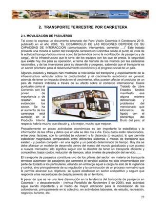 2. TRANSPORTE TERRESTRE POR CARRETERA

2.1. MOVILIZACIÓN DE PASAJEROS
Tal como lo expresa un documento emanado del Foro Visión Colombia II Centenario 2019,
publicado en el año 2006, “EL DESARROLLO DE LAS REGIONES DEPENDE DE SU
CAPACIDAD DE INTERACCION (comunicación, intercambio, comercio ….)” Este trabajo
presenta una mirada al sector del transporte carretero en Colombia desde el punto de vista de
la actividad transportadora misma como tal (entendida como la movilización de pasajeros y de
carga), de la infraestructura que le sirve, de los equipos con los que se presta, la seguridad
que existe hoy día para su operación, el tema del tránsito de los mismos por las carreteras
nacionales, y de las inversiones para su desarrollo y progreso, sabiendo que el transporte es
un sector prioritario para el desenvolvimiento económico y el progreso social de un país.
Algunos estudios y trabajos han mostrado la relevancia del transporte y especialmente de la
infraestructura vehicular sobre la productividad y el crecimiento económico en general;
además de tener un impacto directo en el crecimiento, ellos pueden afectar el producto de un
país de manera indirecta a través de su efecto sobre el comercio internacional. Casos
puntuales como el                                                         Tratado de Libre
Comercio con los                                                          Estados Unidos
ponen            de                                                       manifiesto     esa
importancia y de                                                          alguna     manera
resaltan        las                                                       deficiencias      y
evidencian      los                                                       problemas      del
sector. Se ha                                                             mencionado que
el aumento de los                                                         kilómetros      de
carreteras     está                                                       ligado    con    el
aumento en el                                                             porcentaje     del
Producto Interno                                                          Bruto del país; al
respecto habría mucho que discutir y, a lo mejor, mucho que mejorar.
Probablemente en pocas actividades económicas es tan importante la estadística y la
información de las cifras y datos que en ella se dan día a día. Esos datos están relacionados,
entre otros factores, con la cantidad (o volumen) y la distancia (o espacio), lo que permite
establecer magnitudes comparables entre diferentes sistemas o modos de transporte que
existen - y puedan competir - en una región y un periodo determinado de tiempo. Hoy día se
debe afianzar un modelo de desarrollo dentro del marco del mundo globalizado y con acceso
a nuevos mercados; ello significa seguir con la directriz de tener un transporte eficiente y
competitivo: bajos costos, reducción de tiempos, altos niveles de prestación del servicio, ….
El transporte de pasajeros constituye uno de los pilares del sector: en materia de transporte
terrestre automotor de pasajeros por carretera el servicio público ha sido encomendado por
parte del Estado a los particulares, estando sin embargo aquel a cargo no solo de la vigilancia
y control, sino principalmente de su regulación y la construcción de un proceso normativo que
le permita alcanzar sus objetivos; se quiere establecer un sector competitivo y seguro que
responda a las necesidades de desplazamiento de un territorio.
A pesar de que se ve una leve disminución en la tendencia del transporte de pasajeros en
Colombia - o desaceleración - (revista Portafolio de Noviembre 5 de 2008), esta actividad
sigue siendo importante y el medio de mayor utilización para la movilización de los
colombianos, principalmente en lo colectivo, en actividades laborales, de estudio, recreación,
negocios, turismo, etc.
                                                                                            22
 